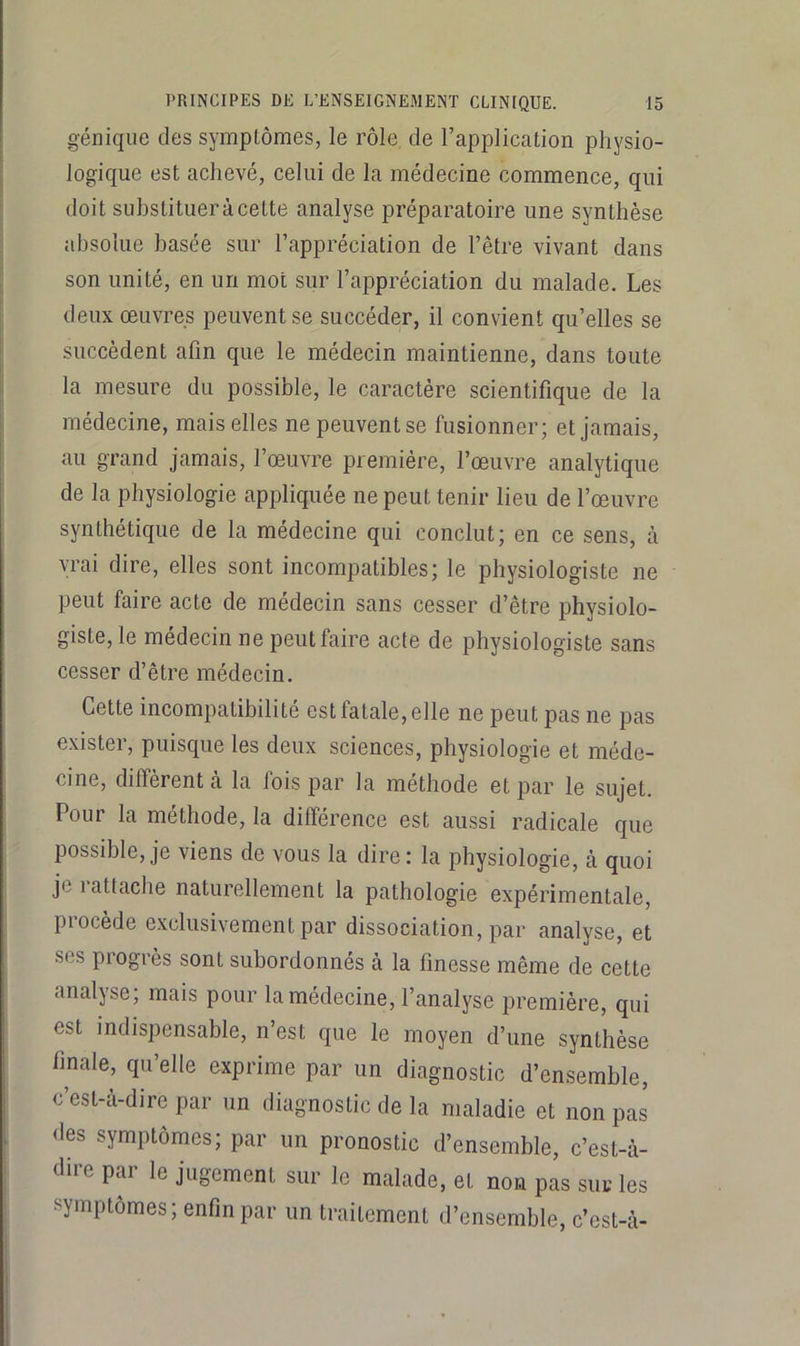 génique des symptômes, le rôle de l’application physio- logique est achevé, celui de la médecine commence, qui doit suhstitueràcette analyse préparatoire une synthèse absolue basée sur l’appréciation de l’être vivant dans son unité, en un mot sur l’appréciation du malade. Les deux œuvres peuvent se succéder, il convient qu’elles se succèdent afin que le médecin maintienne, dans toute la mesure du possible, le caractère scientifique de la médecine, mais elles ne peuvent se fusionner; et jamais, au grand jamais, l’œuvre première, l’œuvre analytique de la physiologie appliquée ne peut tenir lieu de l’œuvre synthétique de la médecine qui conclut; en ce sens, cà vrai dire, elles sont incompatibles; le physiologiste ne peut faire acte de médecin sans cesser d’être physiolo- giste, le médecin ne peut faire acte de physiologiste sans cesser d’être médecin. Cette incompatibilité est fatale, elle ne peut pas ne pas exister, puisque les deux sciences, physiologie et méde- cine, diffèrent à la fois par la méthode et par le sujet. Pour la méthode, la différence est aussi radicale que possible, je viens de vous la dire: la physiologie, à quoi je rattache naturellement la pathologie expérimentale, procède exclusivement par dissociation, par analyse, et ses progrès sont subordonnés à la finesse même de cette analyse; mais pour la médecine, l’analyse première, qui est indispensable, n’est que le moyen d’une synthèse finale, qu’elle exprime par un diagnostic d’ensemble, c’est-à-dire par un diagnostic de la maladie et non pas des symptômes; par un pronostic d’ensemble, c’est-à- dire par le jugement sur le malade, et non pas sui; les symptômes; enfin par un traitement d’ensemble, c’est-à-