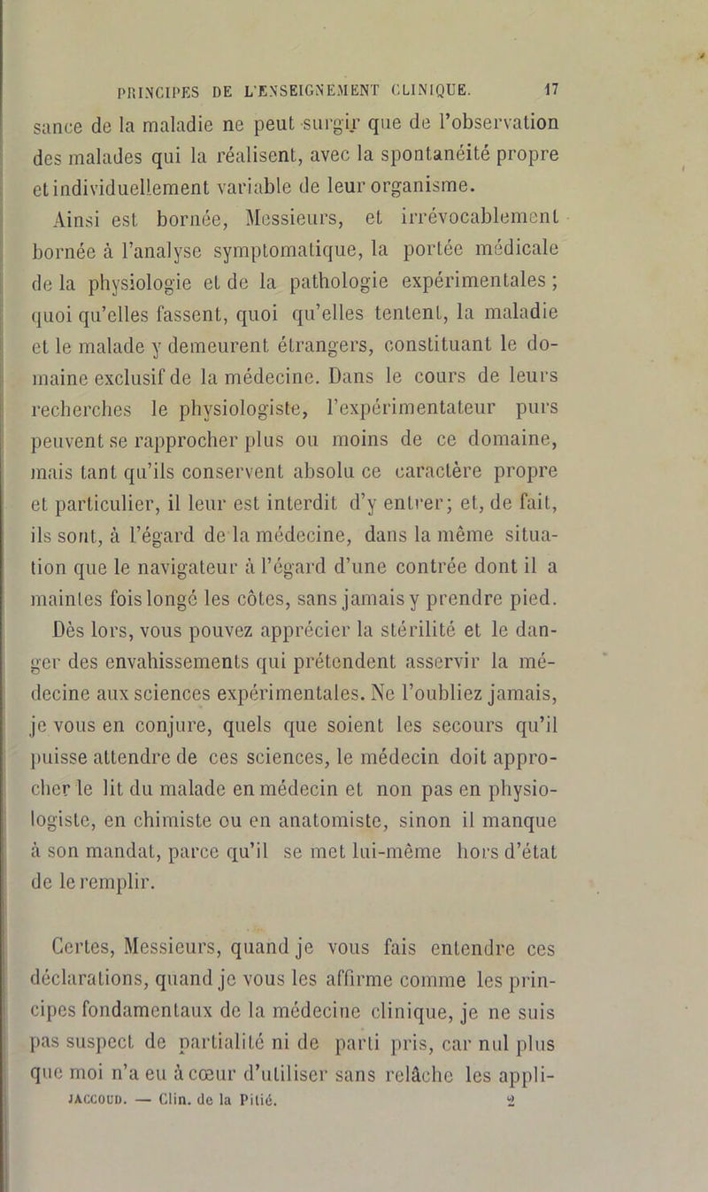 sance de la maladie ne peut surgir que de l’observation des malades qui la réalisent, avec la spontanéité propre et individuellement variable de leur organisme. Ainsi est bornée, Messieurs, et irrévocablement bornée à l’analyse symptomatique, la portée médicale de la physiologie et de la pathologie expérimentales ; quoi qu’elles fassent, quoi qu’elles tentent, la maladie ‘ et le malade y demeurent étrangers, constituant le do- |: inaine exclusif de la médecine. Dans le cours de leurs i recherches le physiologiste, l’expérimentateur purs peuvent se rapprocher plus ou moins de ce domaine, mais tant qu’ils conservent absolu ce caractère propre et particulier, il leur est interdit d’y entrer; et, de fait, ils sont, à l’égard de la médecine, dans la même situa- tion que le navigateur à l’égard d’une contrée dont il a maintes fois longé les côtes, sans jamais y prendre pied. Dès lors, vous pouvez apprécier la stérilité et le dan- ger des envahissements qui prétendent asservir la mé- decine aux sciences expérimentales. Ne l’oubliez jamais, je vous en conjure, quels c[ue soient les secours qu’il puisse attendre de ces sciences, le médecin doit appro- cher le lit du malade en médecin et non pas en physio- logiste, en chimiste ou en anatomiste, sinon il manque à son mandat, parce qu’il se met lui-même hors d’état de le remplir. Certes, Messieurs, quand je vous fais entendre ces déclarations, quand je vous les affirme comme les prin- I cipes fondamentaux de la médecine clinique, je ne suis pas suspect de partialité ni de parti pris, car nul plus que moi n’a eu à cœur d’utiliser sans relâche les appli- j JACCOUD. — Clin, (le la Pitié. ï> i