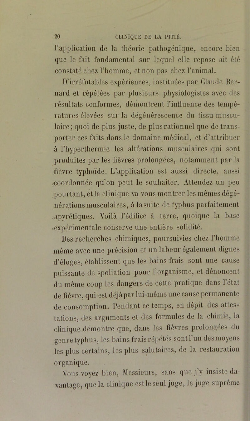 l’application de la théorie patliogéniqiie, encore bien que le fait fondamental sur lequel elle repose ait été constaté chez l’homme, et non pas chez l’animal. D’irréfutables expériences, instituées par Claude Ber- nard et répétées par plusieurs physiologistes avec des résultats conformes, démontrent l’influence des tempé- ratures élevées sur la dégénérescence du tissu muscu- laire; quoi de plus juste, de plus rationnel que de trans- porter ces faits dans le domaine médical, et d’attribuer à l’hyperthermie les altérations musculaires qui sont produites par les fièvres prolongées, notamment par la fièvre typhoïde. L’application est aussi directe, aussi fcoordonnée qu’on peut le souhaiter. Attendez un peu pourtant, et la clinique va vous montrer les mêmes dégé- nérations musculaires, àlasLiite de typhus parfaitement .apyrétiques. Voilà l’édifice à terre, quoique la base .expérimentale conserve une entière solidité. Des recherches chimiques, poursuivies chez l’homme même avec une précision et un labeur également dignes d’éloges, établissent que les bains frais sont une cause puissante de spoliation pour f organisme, et dénoncent du même coup les dangers de cette pratique dans fétat de fièvre, qui est déjàpar lui-même une cause permanente de consomption. Pendant ce temps, en dépit des attes- tations, des arguments et des formules de la chimie, la clinique démontre que, dans les fièvres prolongées du genre typhus, les bains frais répétés sont l’un des moyens les plus certains, les plus salutaires, de la restauration organique. Vous voyez bien, Messieurs, sans que j’y insiste da- vantage, que la clinique est le seul juge, le juge suprême