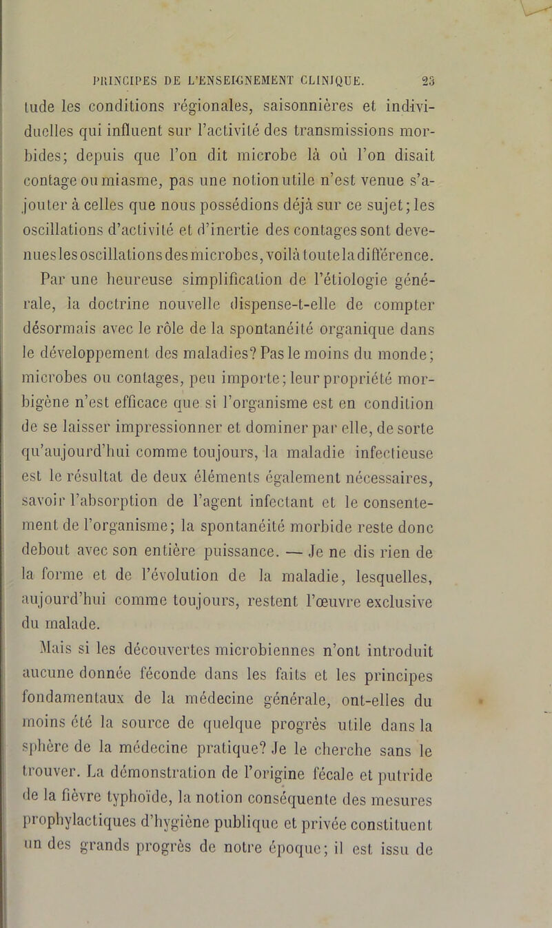 lude les conditions régionales, saisonnières et indivi- duelles qui influent sur l’activité des transmissions mor- bides; depuis que l’on dit microbe là où l’on disait contage ou miasme, pas une notionutile n’est venue s’a- jouter à celles que nous possédions déjà sur ce sujet; les oscillations d’activité et d’inertie des contages sont deve- nues les oscillations des microbes, voilà toute la diflèrence. Par une heureuse simplification de l’étiologie géné- rale, la doctrine nouvelle dispense-t-elle de compter désormais avec le rôle de la spontanéité organique dans le développement des maladies? Pas le moins du monde; microbes ou contages, peu importe; leur propriété mor- bigène n’est efficace que si l’organisme est en condition de se laisser impressionner et dominer par elle, de sorte qu’aujourd’hui comme toujours, la maladie infectieuse est le résultat de deux éléments également nécessaires, savoir l’absorption de l’agent infectant et le consente- ment de l’organisme; la spontanéité morbide reste donc debout avec son entière puissance. — Je ne dis rien de la forme et de l’évolution de la maladie, lesquelles, aujourd’hui comme toujours, restent l’œuvre exclusive du malade. Mais si les découvertes microbiennes n’ont introduit aucune donnée féconde dans les faits et les principes fondamentaux de la médecine générale, ont-elles du moins été la source de quelque progrès utile dans la sphère de la médecine pratique? Je le cherche sans le trouver. La démonstration de l’origine fécale et putride de la fièvre typhoïde, la notion conséquen te des mesures prophylactiques d’hygiène publique et privée constituent un des grands progrès de notre époque; il est issu de
