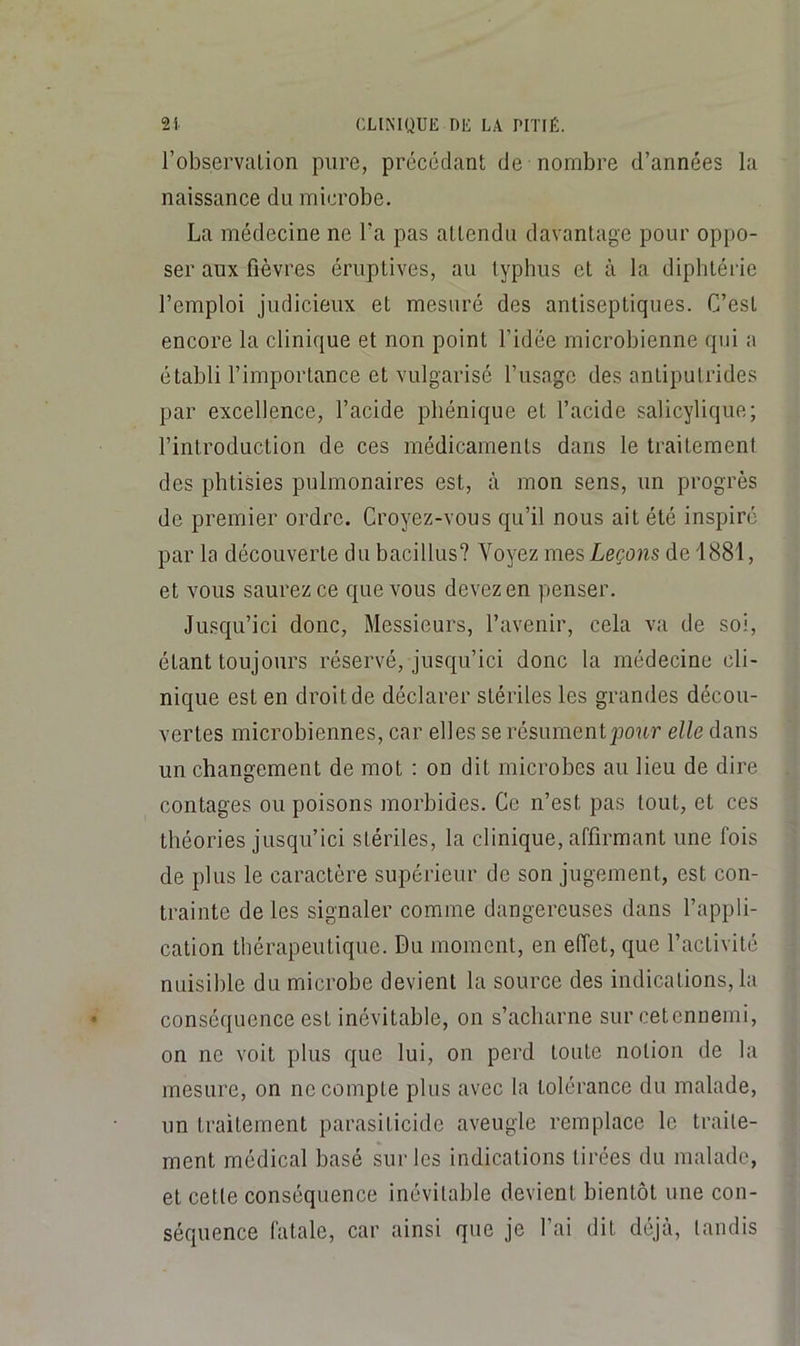 robservalion pure, précédant de nombre d’années la naissance du microbe. La médecine ne l’a pas attendu davantage pour oppo- ser aux fièvres éruptives, au typhus et à la diphtérie l’emploi judicieux et mesuré des antiseptiques. C’est encore la clinique et non point l’idée microbienne qui a établi l’importance et vulgarisé l’usage des antiputrides par excellence, l’acide phénique et l’acide salicylique; l’introduction de ces médicaments dans le traitement des phtisies pulmonaires est, à mon sens, un progrès de premier ordre. Croyez-vous qu’il nous ait été inspiré par la découverte du bacillus? Voyez mes Leçons de 1881, et vous saurez ce que vous devez en penser. Jusqu’ici donc, Messieurs, l’avenir, cela va de soi, étant toujours réservé, jusqu’ici donc la médecine cli- nique est en droit de déclarer stériles les grandes décou- vertes microbiennes, car elles se résument jjour elle dans un changement de mot ; on dit microbes au lieu de dire contages ou poisons morbides. Ce n’est pas tout, et ces théories jusqu’ici stériles, la clinique, affirmant une fois de plus le caractère supérieur de son jugement, est con- trainte de les signaler comme dangereuses dans l’appli- cation thérapeutique. Du moment, en effet, que l’activité nuisible du microbe devient la source des indications, la conséquence est inévitable, on s’acharne sur cetennemi, on ne voit plus que lui, on perd toute notion de la mesure, on ne compte plus avec la tolérance du malade, un traitement parasiticide aveugle remplace le traite- ment médical basé sur les indications tirées du malade, et cette conséquence inévitable devient bientôt une con- séquence fatale, car ainsi que je l’ai dit déjà, tandis