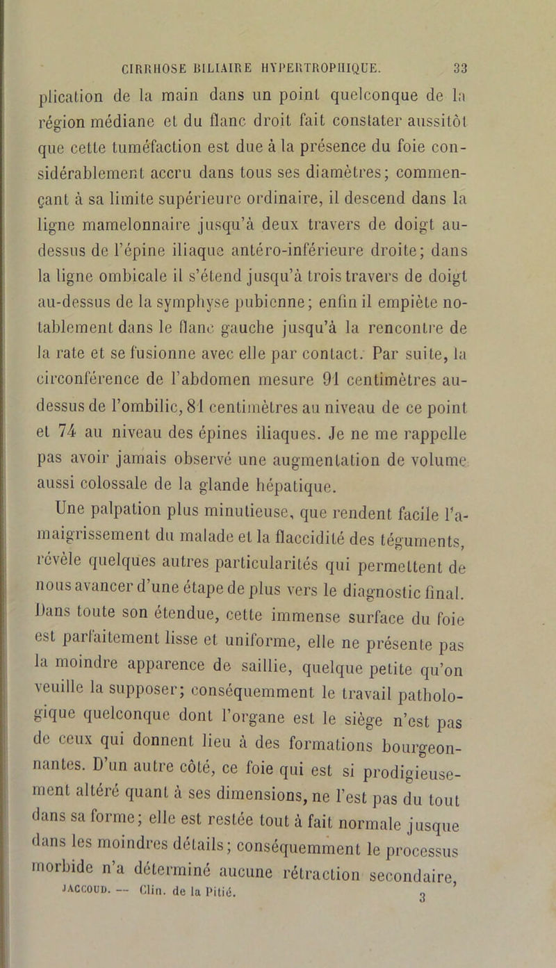 plication de la main dans un point quelconque de la région médiane et du flanc droit fait constater aussitôt que cette tuméfaction est due à la présence du foie con- sidérablement accru dans tous ses diamètres; commen- çant à sa limite supérieure ordinaire, il descend dans la ligne mamelonnaire jusqu’à deux travers de doigt au- dessus de l’épine iliaque antéro-inférieure droite; dans la ligne ombicale il s’étend jusqu’à trois travers de doigt au-dessus de la symphyse pubienne; enfin il empiète no- tablement dans le flanc gauche jusqu’à la rencontre de la rate et se fusionne avec elle par contact. Par suite, la circonférence de l’abdomen mesure 91 centimètres au- dessus de l’ombilic, 81 centimètres au niveau de ce point et 74 au niveau des épines iliaques. Je ne me rappelle pas avoir jamais observé une augmentation de volume aussi colossale de la glande hépatique. Une palpation plus minutieuse, que rendent facile l’a- maigrissement du malade et la flaccidité des téguments, révèle quelques autres particularités qui permettent de nous avancer d une étape de plus vers le diagnostic final. Dans toute son étendue, cette immense surface du foie est parfaitement lisse et uniforme, elle ne présente pas la moindre apparence de saillie, quelque petite qu’on veuille la supposer; conséquemment le travail patholo- gique quelconque dont l’organe est le siège n’est pas de ceux qui donnent lieu à des formations bourgeon- nantes. D’un autre côté, ce foie qui est si prodigieuse- ment altéré quant à ses dimensions, ne l’est pas du tout dans sa forme; elle est restée tout à fait normale jusque dans les moindres détails; conséquemment le processus morbide n’a déterminé aucune rétraction secondaire JACCOUD. — Clin, de la Pitié. 3 ’