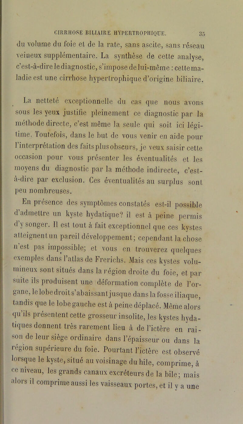 du volume du foie et de la rate, sans ascite, sans réseau veineux supplémentaire. La synthèse de cette analyse, c’est-à-direlediagnostic, s’impose de lui-même : cette ma- ladie est une cirrhose hypertrophique d’origine biliaire. La netteté exceptionnelle du cas que nous avons sous les yeux justifie pleinement ce diagnostic par la méthode directe, c’est même la seule qui soit ici légi- time. Toutefois, dans le but de vous venir en aide pour l’interprétation des faits plus obscurs, je veux saisir cette occasion pour vous présenter les éventualités et les moyens du diagnostic par la méthode indirecte, c’est- à-dire par exclusion. Ces éventualités au surplus sont peu nombreuses. En présence des symptômes constatés est-il possible d admettre un kyste hydatique? il est à peine permis d y songer. Il est tout à fait exceptionnel que ces kystes atteignent un pareil développement; cependant la chose n est pas impossible; et vous en trouverez quelques exemples dans l’atlas de Frerichs. Mais ces kystes volu- mineux sont situés dans la région droite du foie, et par suite ils produisent une déformation complète de l’or- gane, le lobe droit s’abaissant jusque dans la fosse iliaque, tandis que le lobe gauche est à peine déplacé. Même alors I qu’ils présentent cette grosseur insolite, les kystes hyda- ; tiques donnent très rarement lieu à de l’ictère en rai- ; son de leur siège ordinaire dans l’épaisseur ou dans la i région supérieure du foie. Pourtant l’ictère est observé lorscpie le kyste, situé au voisinage du hile, comprime, à ce niveau, les grands canaux excréteurs de la bile; mlis alors il comprime aussi les vaisseaux portes, et il y a une