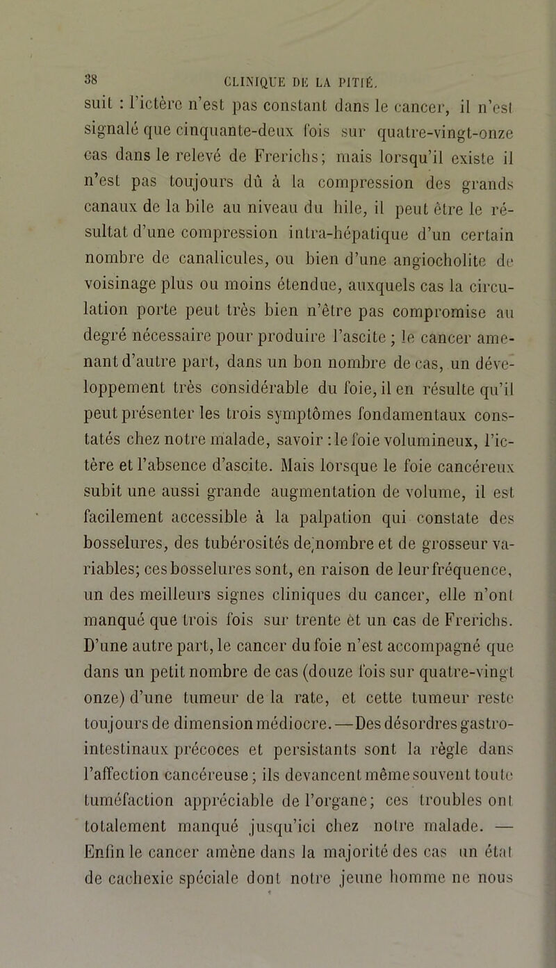 suit : l’ictèrc n’est pas constant dans le cancer, il n’esi signalé que cinquante-deux l'ois sur quatre-vingt-onze cas dans le relevé de Frericlis; niais lorsqu’il existe il n’est pas toujours dû à la compression des grands canaux de la bile au niveau du hile, il peut être le ré- sultat d’une compression intra-hépatique d’un certain nombre de canalicules, ou bien d’une angiocholite de voisinage plus ou moins étendue, auxquels cas la circu- lation porte peut très bien n’être pas compromise au degré nécessaire pour produire l’ascite ; le cancer ame- nant d’autre part, dans un bon nombre de cas, un déve- loppement très considérable du foie, il en résulte qu’il peut présenter les trois symptômes fondamentaux cons- tatés chez notre malade, savoir :1e foie volumineux, l’ic- tère et l’absence d’ascite. Mais lorsque le foie cancéreux subit une aussi grande augmentation de volume, il est facilement accessible à la palpation qui constate des bosselures, des tubérosités de^nombre et de grosseur va- riables; ces bosselures sont, en raison de leur fréquence, un des meilleurs signes cliniques du cancer, elle n’oni manqué que trois fois sur trente et un cas de Frericlis. D’une autre part, le cancer du foie n’est accompagné que dans un petit nombre de cas (douze fois sur quatre-vingt onze) d’une tumeur de la rate, et cette tumeur reste toujours de dimension médiocre. —Des désordres gastro- intestinaux précoces et persistants sont la règle dans l’affection cancéreuse; ils devancent même souvent toute tuméfaction appréciable de l’organe; ces troubles ont totalement manqué jusqu’ici chez notre malade. — Enfin le cancer amène dans la majorité des cas un état de cachexie spéciale dont notre jeune homme ne nous