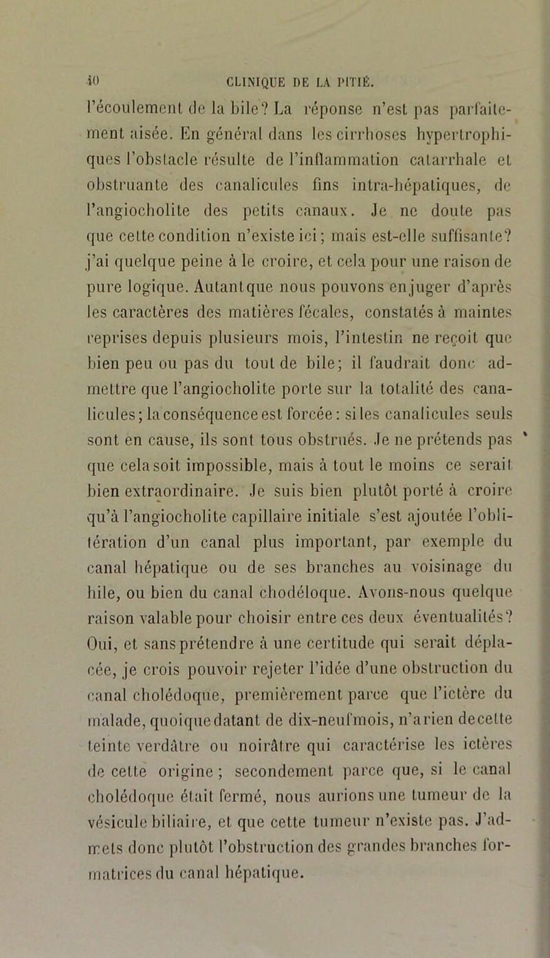 récoiilement de la bile? La réponse n’esL pas parl'aile- ment aisée. En général dans les cirrhoses hypertrophi- ques l’obstacle résulte de l’inllammation catarrhale et obstruante des canalicules fins intra-hépatiques, de l’angiocholite des petits canaux. Je ne doute pas que cette condition n’existe ici; mais est-elle suffisante? j’ai quelque peine à le croire, et cela pour une raison de pure logique. Autantque nous pouvons en juger d’après les caractères des matières fécales, constatés à maintes reprises depuis plusieurs mois, l’intestin ne reçoit que bien peu ou pas du tout de bile; il faudrait donc ad- mettre que l’angiocholite porte sur la totalité des cana- licules; la conséquence est forcée: sites canalicules seuls sont en cause, ils sont tous obstrués. Je ne prétends pas * que cela soit impossible, mais à tout le moins ce sérail bien extraordinaire. Je suis bien plutôt porté à croire qu’à l’angiocholite capillaire initiale s’est ajoutée l’obli- tération d’un canal plus important, par exemple du canal hépatique ou de ses branches au voisinage du hile, ou bien du canal cbodéloque. Avons-nous quelque raison valable pour choisir entre ces deux éventualités? Oui, et sans prétendre à une certitude qui serait dépla- cée, je crois pouvoir rejeter l’idée d’une obstruction du canal cholédoque, premièrement parce que l’ictère du malade, quoique datant de dix-neufmois, n’arien decelte teinte verdâtre ou noirâtre qui caractérise les ictères de cette origine ; secondement parce que, si le canal cliolédoque était fermé, nous aurions une tumeur de la vésicule biliaii e, et que cette tumeur n’existe pas. J’ad- mets donc plutôt l’obstruction des grandes branches for- matrices du canal hépatique.