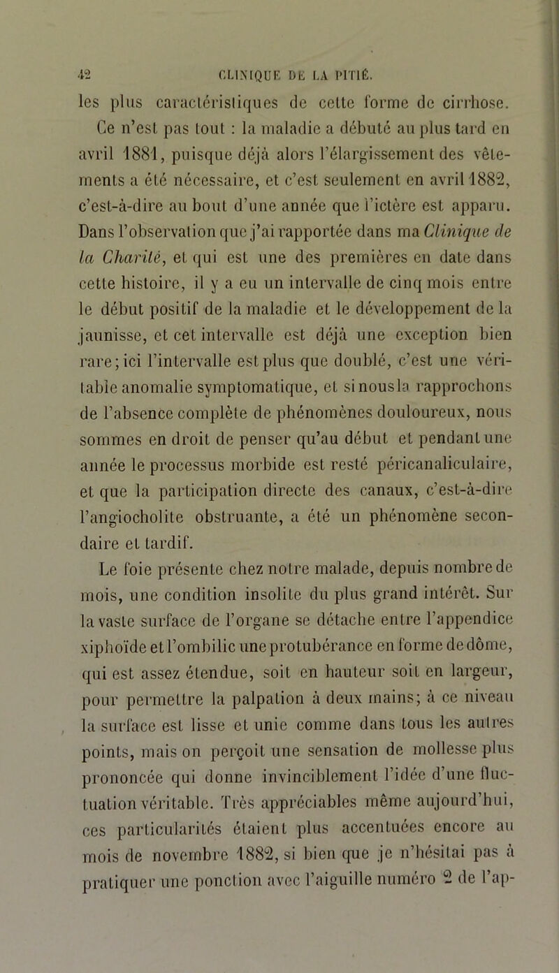 les plus caraclérisliqiies de celte forme de cirrhose. Ce n’esl pas tout : la maladie a débuté au plus tard en avril 1881, puisque déjà alors l’élargissement des vête- ments a été nécessaire, et c’est seulement en avril 1882, c’est-à-dire au bout d’une année que l’idère est apparu. Dans l’observation que j’ai rapportée dans ma Clmiqîie de la Charité, et qui est une des premières en date dans cette histoire, il y a eu un intervalle de cinq mois entre le début positif de la maladie et le développement de la jaunisse, et cet intervalle est déjà une exception bien rare; ici l’intervalle est plus que doublé, c’est une véri- table anomalie symptomatique, et sinousla rapprochons de l’absence complète de phénomènes douloureux, nous sommes en droit de penser qu’au début et pendant une année le processus morbide est resté péricanaliculaire, et que la participation directe des canaux, c’est-à-dire l’angiocholile obstruante, a été un phénomène secon- daire et tardif. Le foie présente chez notre malade, depuis nombre de mois, une condition insolite du plus grand intérêt. Sur la vaste surface de l’organe se détache entre l’appendice xipboïde et l’ombilic une protubérance en forme de dôme, qui est assez étendue, soit en hauteur soit en largeur, pour permettre la palpation à deux mains; à ce niveau , la surface est lisse et unie comme dans tous les aulres points, mais on perçoit une sensation de mollesse plus prononcée qui donne invinciblement l’idée d’une fluc- tuation véritable. Très appréciables même aujourd’hui, ces particularités étaient plus accentuées encore au mois de novembre 1882, si bien cpie je n’hésitai pas à pratiquer une ponction avec l’aiguille numéro 2 de l’ai)-