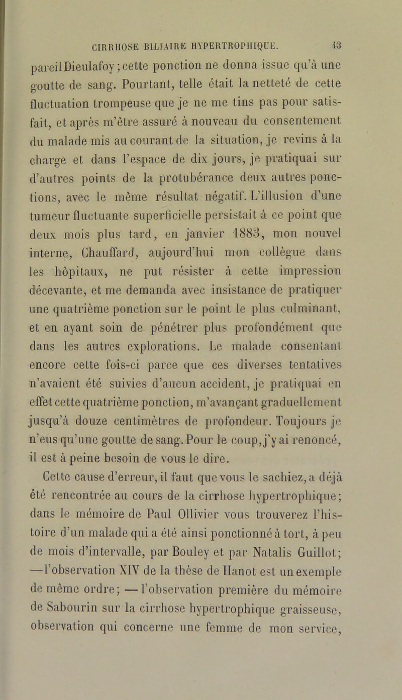 pareilDieulafoy; celte ponction ne donna issue qu’à une goutte de sang. Pourtant, telle était la netteté de cette fluctuation trompeuse que je ne me lins pas pour satis- fait, et après m’être assuré à nouveau du consentement du malade mis au courant de la situation, je revins à la charge et dans l’espace de dix jours, je pratiquai sur d’autres points de la protubérance deux autres ponc- tions, avec le même résultat négatif. L’illusion d’une tumeur fluctuante superficielle persistait à ce point que deux mois plus tard, en janvier 1883, mon nouvel interne. Chauffard, aujourd’hui mon collègue dan& les hôpitaux, ne put résister à cette impression décevante, et me demanda avec insistance de pratiquer une quatrième ponction sur le point le plus culminant, et en ayant soin de pénétrer plus profondément que dans les autres explorations. Le malade conseiltani encore cette fois-ci parce que ces diverses tentatives n’avaient été suivies d’aucun accident, je pratiquai en effet cette quatrième ponction, m’avançant graduellement jusqu’à douze centimètres de profondeur. Toujours je n’eus qu’une goutte de sang. Pour le coup, j’y ai renoncé, il est à peine besoin de vous le dire. Cette cause d’erreur, il faut que vous le sachiez, a déjà été rencontrée au cours de la cirrhose hypertrophique; dans le mémoire de Paul Ollivier vous trouverez l’his- toire d’un malade qui a été ainsi ponctionné à tort, à peu de mois d’intervalle, par Bouley et par Natalis Guillot; —l’observation XIV de la thèse de Ilanot est un exemple de même ordre; — l’observation première du mémoire de Sabourin sur la cirrhose hypertrophique graisseuse, observation qui concerne une femme de mon service.
