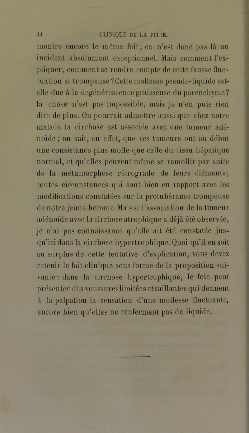 monlre encore le même fait; ce n’esl donc pas là un incident absolument exceptionnel. Mais comment l’ex- pliquer, comment se rendre compte de cette fausse fluc- tuation si trompeuse?Cette mollesse pseudo-liquide est- elle due à la dégénérescence graisseuse du parenchyme? la chose n’est pas impossible, mais je n’en puis rien dire de plus. On pourrait admettre aussi que chez notre malade la cirrhose est associée avec une tumeur adé- noïde; on sait, en effet, que ces tumeurs ont au début une consistance plus molle que celle du (issu hépatique normal, et qu’elles peuvent même se ramollir par suite de la métamorphose rétrograde de leurs éléments; toutes circonstances qui sont bien en rapport avec les modifications constatées sur la protubérance trompeuse de notre jeune homme. Mais si l’association de la tumeur adénoïde avec la cirrhose atrophique a déjà été observée, je n’ai pas connaissance qu’elle ait été constatée jus- qu’ici dans la cirrhose hypertrophique. Quoi qu’il en soit au surplus de cette tentative d’explication, vous devez retenir le fait clinique sous forme de la proposition sui- vante : dans la cirrhose hypertrophique, le foie peut présenter des voussureslimitées et saillantes qui donnent à la palpation la sensation d’une mollesse fluctuante, encore bien qu’elles ne renferment pas de liquide.