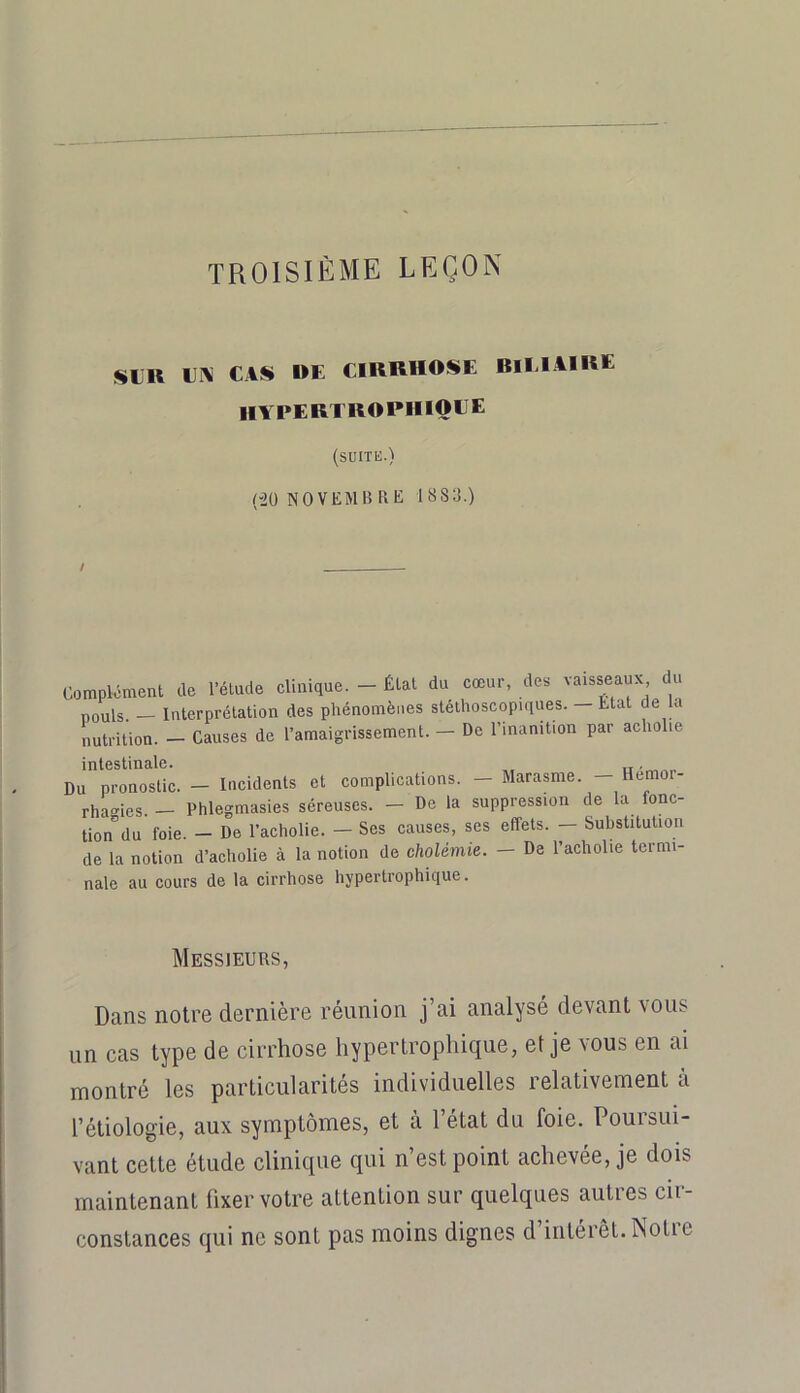 TROISIÈME LEÇON SLR Li\ CAS RE CIRRHOSE RlLlAIRE HA PERTROPIIIQLE (suite.) ('20 NOVEMB RE 1883.) Complément de l’étude clinique. - État du cœur, des vaisseaux ^u pouls. — Interprétation des phénomènes stéthoscopiques. Etat de la nutrition. — Causes de l’amaigrissement. — De l’inanition par acholie intestinale. Du pronostic. — Incidents et complications. — Marasme. Hemor- rhasies. — Phlegmasies séreuses. — De la suppression de la fonc- tion du foie. — De l’acholie. — Ses causes, ses effets. — Substitution de la notion d’acholie à la notion de cholémie. — De l’acholie termi- nale au cours de la cirrhose hypertrophique. Messieurs, Dans noire dernière réunion j’ai analysé devant vous un cas type de cirrhose hypertrophique, et je vous en ai montré les particularités individuelles relativement à l’étiologie, aux symptômes, et à l’état du foie. Poursui- vant celte étude clinique qui n’est point achevée, je dois maintenant fixer votre attention sur quelques autres cir- constances qui ne sont pas moins dignes d’intérêt. Notre