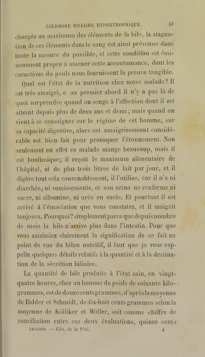 ClRlilIOSE lîlLlAlRE IIYPERTROIMIIQUE. W charaée au maximum des éléments de la bile, la sLag-na- lion de ces éléments dans le sang est ainsi prévenue dans toute la mesure du possible, et cette condition est émi- nemment propre à amener cette accoutumance, dont les caractères du pouls nous fournissent la preuve tangible. Quel est l’état de la nutrition chez notre malade? Il est très amaigri, e au premier abord il n’y a pas la de ([uoi surprendre quand on songe à l’affection dont il est atteint depuis plus de deux ans et demi ; mais quand on vient à se renseigner sur le régime de cet homme, sur sa capacité digestive, alors cet amaigrissement considé- rable est bien fait pour provoquer l’étonnement. Non seulement en effet ce malade mange beaucoup, mais il est boulimique; il reçoit le maximum alimentaire de rhôpilal, et de plus trois litres de lait par jour, et il digère tout cela convenablement, il l’utilise, car il n’a ni diarrhée, ni vomissements, et son urine ne renferme ni sucre, ni albumine, ni urée en excès. Et pourtant il est arrivé à l’émaciation que vous constatez, et il maigrit toiijon l'S. Pourquoi? srmplementparce que depuis nombre de mois la bile n’arrive plus dans l’intestin. Pour que vous saisissiez clairement la signification de ce fait au point de vue du bilan nutritif, il faut que je vous rap- pelle quelques détails relatifs àla quantité et à la destina- tion de la sécrétion biliaire. La quantité de bile produite à l’état sain, en vingt- quatre heures, chez un homme du poids de soixante kilo- grammes, est de douze cents grammes, d’aprèsla moyenne de Bidder et Schmidt, de dix-huit cents grammes selon la moyenne de Kolliker et Millier, soit comme chiffre de conciliation entre ces deux évaluations, quinze cents JACCOUD. — Clin., (le la l‘it(j. i