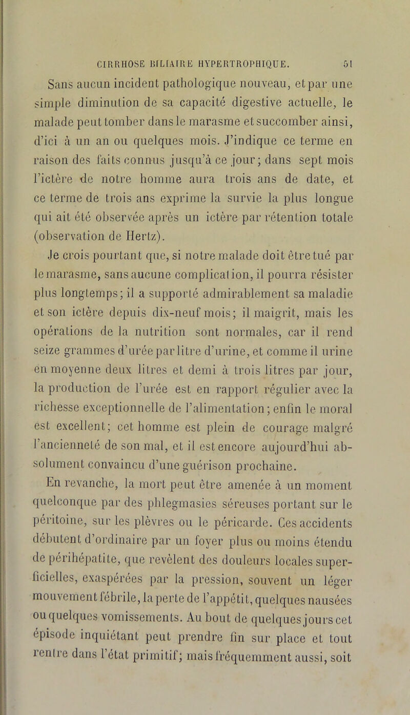 Sans aucun incident pathologique nouveau, et par une simple diminution de sa capacité digestive actuelle, le malade peut tomber dans le marasme et succomber ainsi, d’ici à un an ou quelques mois. J’indique ce terme en raison des laits connus jusqu’à ce jour; dans sept mois l’ictère de notre homme aura trois ans de date, et ce terme de trois ans exprime la survie la plus longue qui ait été observée après un ictère par rétention totale (observation de Hertz). Je crois pourtant que, si notre malade doit être tué par lemarasme, sansaucune complicalion,il pourra résister plus longtemps; il a supporté admirablement sa maladie et son ictère depuis dix-neuf mois; il maigrit, mais les opérations de la nutrition sont normales, car il rend seize grammes d’urée par litre d’urine, et comme il urine en moyenne deux litres et demi à trois litres par jour, la production de l’urée est en rapport régulier avec la richesse exceptionnelle de l’alimentation; enfin le moral est excellent; cet homme est plein de courage malgré l’ancienneté de son mal, et il est encore aujourd’hui ab- solument convaincu d’une guérison prochaine. En revanche, la mort peut être amenée à un moment quelconque par des phlegmasies séreuses portant sur le péritoine, sur les plèvres ou le péricarde. Ces accidents débutent d’ordinaire par un foyer plus ou moins étendu de périhépatite, que révèlent des douleurs locales super- ficielles, exaspérées par la pression, souvent un léger mouvement fébrile, la perte de l’appétit, quelques nausées ou quelques vomissements. Au bout de quelques jours cet épisode inquiétant peut prendre fin sur place et tout renire dans l’état primitif; mais fréquemment aussi, soit