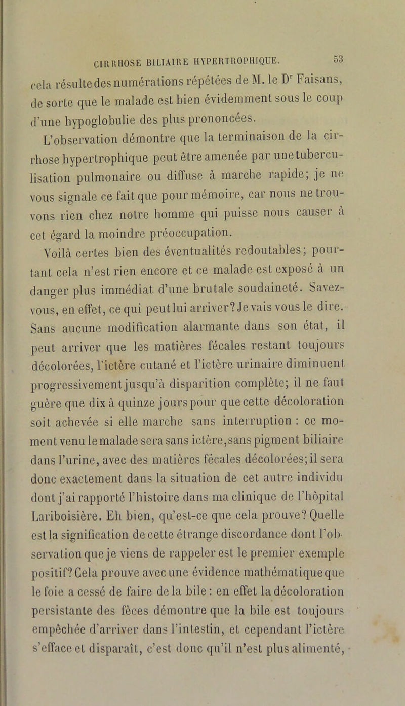 cela l'ésulledes numérations répétées de M. le D'' Faisans, de sorte que le malade est bien évidemment sous le eoup d’une hypoglobulie des plus prononcées. L’observation démontre que la terminaison de la cir- rhose hypertrophique peut être amenée par une tubercu- lisation pulmonaire ou diffuse k marche rapide; je ne vous signale ce fait que pour mémoire, car nous ne tiou- vons rien chez notre homme qui puisse nous causer à cet égard la moindre préoccupation. Voilà certes bien des éventualités redoutables; pour- tant cela n’est rien encore et ce malade est exposé à un danger plus immédiat d’une brutale soudaineté. Savez- vous, en effet, ce qui peut lui arriver? devais vous le dire. Sans aucune modification alarmante dans son état, il peut arriver que les matières fécales restant toujours décolorées, fictère cutané et l’ictère urinaire diminuent progressivement jusqu’à disparition complète; il ne faut guère que dix à quinze jours pour que cette décoloration soit achevée si elle marche sans interruption : ce mo- ment venu le malade sera sans ictère,sans pigment biliaire dans l’urine, avec des matières fécales décolorées; il sera donc exactement dans la situation de eel autre individu dont j’ai rapporté l’histoire dans ma clinique de l’hôpital Lariboisière. Eh bien, qu’est-ce que cela prouve? Quelle est la signification de cette étrange discordance dont l’ob- servation que je viens de rappeler est le premier exemple positif? Cela prouve avec une évidence mathématique que le foie a eessé de faire de la bile : en effet la décoloration persistante des fèces démontre que la bile est toujours empêchée d’arriver dans l’intestin, et cependant l’ictère s’efface et disparaît, c’est donc qu’il n’est plus alimenté.