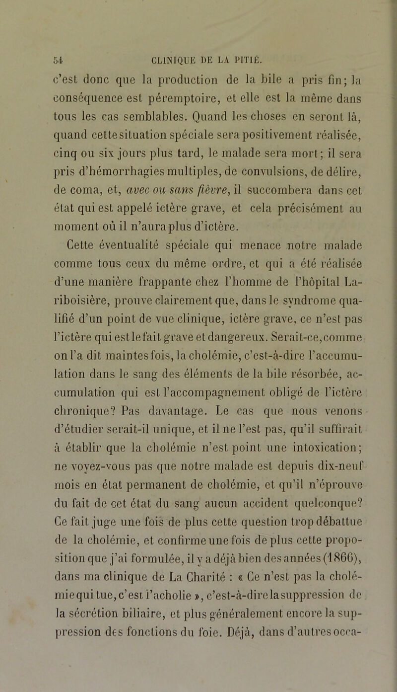 c’est donc que la production de la bile a pris fin; la conséquence est péremptoire, et elle est la même dans tous les cas semblables. Quand les choses en seront là, quand cettesituation spéciale sera positivement réalisée, cinq ou six jours plus tard, le malade sera mort ; il sera pris d’bémorrhagies multiples, de convulsions, de délire, de coma, et, avec ou sam fièvre, il succombera dans cet état qui est appelé ictère grave, et cela précisément au moment où il n’aura plus d’ictère. Cette éventualité spéciale qui menace notre malade comme tous ceux du même ordre, et qui a été réalisée d’une manière frappante chez l’homme de l’hôpital La- riboisière, prouve clairement que, dans le syndrome qua- lifié d’un point de vue clinique, ictère grave, ce n’est pas l’ictère qui est le fait grave et dangereux. Serait-ce,comme on l’a dit maintes fois, la cholémie, c’est-à-dire l’accumu- lation dans le sang des éléments de la bile résorbée, ac- cumulation qui est l’accompagnement obligé de l’ictère chronique? Pas davantage. Le cas que nous venons d’étudier serait-il unique, et il ne l’est pas, qu’il suffirait à établir que la cholémie n’est point une intoxication; ne voyez-vous pas que notre malade est depuis dix-neuf mois en état permanent de cholémie, et qu’il n’éprouve du fait de cet état du sang aucun accident quelconque? Ce fait juge une fois de plus cette question trop débattue de la cholémie, et confirme une fois déplus cette propo- sition que j’ai formulée, il y a déjà bien des années (1860), dans ma clinique de La Charité : « Ce n’est pas la cholé- miequi tue,c’est i’acholie », c’est-à-direlasuppression de la sécrétion biliaire, et plus généralement encore la sup- jiression des fonctions du foie. Déjà, dans d’autres ocra-