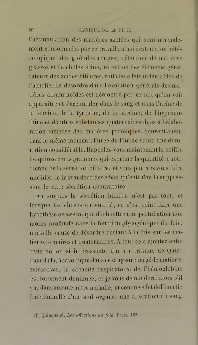 .')() CLIiMQUE DE LA l'IMÉ. l’accumulalion des matières azotées qui sont normale- ment consommées par ce travail; ainsi destruction hété- rotopique des globules rouges, rétention de matières grasses et de cholestérine, rétention des éléments géné- i-ateiirs des acides biliaires, voilà les effets indéniables de l’acholie. Le désordre dans révolution générale des ma- tières albuminoïdes est démontré par ce fait qu’on voit apparaître et s’accumuler dans le sang et dans l’urine de la leucine, de la tyrosine, de la sareine, de l’hypoxan- tbine et d’autres substances quaternaires dues à l’élabo- ration vicieuse des matières protéiques. Souvent aussi, dans le même moment, l’iirée de l’urine subit une dimi- nution considérable. Rappelez-vous maintenant le chiffre de quinze cents grammes qui exprime la quantité quoti- dienne delà sécrétion biliaire, et vous pourrez vous faire une idée de la grandeur des effets qu’entraîne la suppres- sion de cette sécrétion dépuratoire. Au suipius la sécrétion biliaire n’est pas tout, et lorsque les choses en sont là, ce n’est point faire une hypothèse excessive que d’admettre une pertubation non moins profonde dans la fonction glycogénique du foie, nouvelle cause de désordre portant à la' fois sur les ma- tières ternaires et quaternaires. A tout cela ajoutez enfin cette notion si intéressante due au travaux de Quin- quaud (i), àsavoirque dans cesangsurchargédematières extractives, la capacité respiratoire de l’hémoglobine est fortement diminuée, et je vous demanderai alors s’il va, dans aucune autre maladie, et comme effet derinerlic fonctionnelle d’un seul oi’gane, une altération du sang (1) Quinquaud, Les alfeclions du foie. Paris. I87t(.