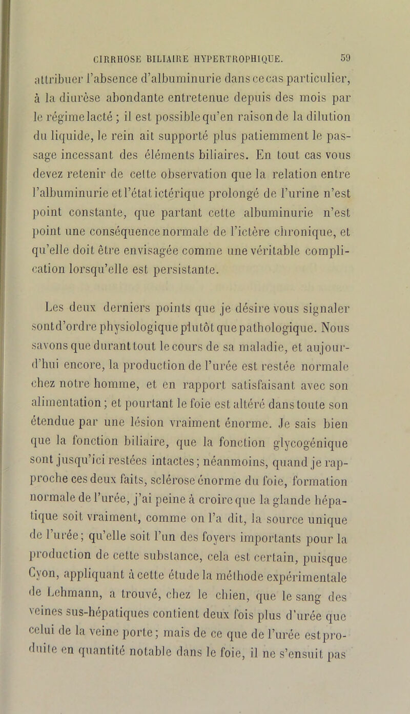 attribuer l’absence d’albuminurie dans ce cas particulier, cà la diurèse abondante entretenue depuis des mois par le régime lacté ; il est possible qu’en raison de la dilution du liquide, le rein ait supporté plus patiemment le pas- sage incessant des éléments biliaires. En tout cas vous devez retenir de celte observation que la relation entre l’albuminurie et l’état ictérique prolongé de l’urine n’est point constante, que partant cette albuminurie n’est point une conséquence normale de l’ictère chronique, et qu’elle doit être envisagée comme une véritable compli- cation lorsqu’elle est persistante. Les deux derniers points que je désire vous signaler sontd’ordre physiologique plutôt que pathologique. Nous savons que duranttout lecours de sa maladie, et aujoui- d’hui encore, la production de l’urée est restée normale chez notre homme, et en rapport satisfaisant avec son alimentation ; et pourtant le foie est altéré dans toute son étendue par une lésion vraiment énorme. Je sais bien que la fonction biliaire, que la fonction glycogénique sont jusqu’ici restées intactes; néanmoins, quand je rap- proche ces deux faits, sclérose énorme du foie, formation normale de l’urée, j’ai peine à croire que la glande hépa- tique soit vraiment, comme on l’a dit, la source unique fie l’urée; qu’elle soit l’un des foyers importants pour la liroduction de cette substance, cela est certain, puisque Cvon, appliquant à cette etudela mélhode expérimentale de Lehmann, a trouvé, chez le chien, que le sang des veines sus-hépatiques contient deux fois plus d’urée que celui de la veine porte; mais de ce que de l’urée estpro- diiile en quantité notable dans le foie, il ne s’ensuit pas