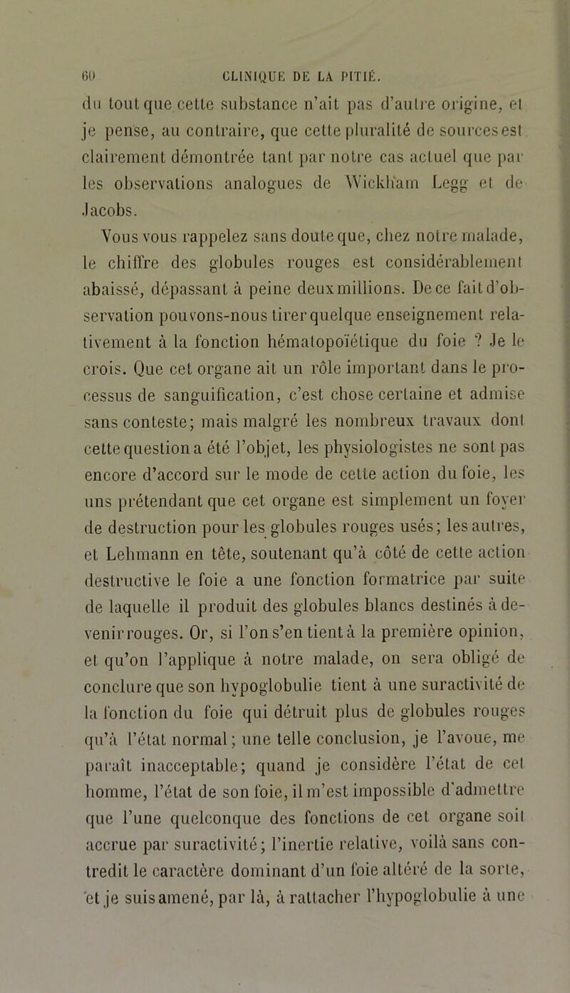 (lu tonique celte substance n’ait pas d’autre oiigine, cl je pense, au contraire, que celte pluralité de sourcesesl clairement démontrée tant par notre cas actuel que par les observations analogues de Wickb'am Logg et de Jacobs. Vous vous rappelez sans doute que, chez notre malade, le chiffre des globules rouges est considérablement abaissé, dépassant à peine deux millions. De ce fait d’ob- servation pouvons-nous tirer quelque enseignement rela- tivement à la fonction hématopoïétique du foie ? Je le crois. Que cet organe ail un rôle important dans le pro- cessus de sanguification, c’est chose certaine et admise sans conteste; mais malgré les nombreux travaux dont cette question a été l’objet, les physiologistes ne sont pas encore d’accord sur le mode de celte action du foie, les uns prétendant que cet organe est simplement un foyer de destruction pour les globules rouges usés; les autres, et Lebmann en tête, soutenant qu’à côté de celte action destructive le foie a une fonction formatrice par suite de laquelle il produit des globules blancs destinés à de- venirrouges. Or, si l’on s’en tient à la première opinion, et qu’on l’applique à notre malade, on sera obligé de conclure que son bypoglobulie tient à une suractivité de la fonction du foie qui détruit plus de globules rouges qu’à l’état normal; une telle conclusion, je l’avoue, me paraît inacceptable; quand je considère l’état de cet homme, l’état de son foie, il m’est impossible d’admettre que l’une quelconque des fonctions de cet organe soil accrue par suractivité; l’inertie relative, voilà sans con- tredit le caractère dominant d’un foie altéré de la sorie, et je suisamené, par là, à rallacber l’hypoglobulie à une