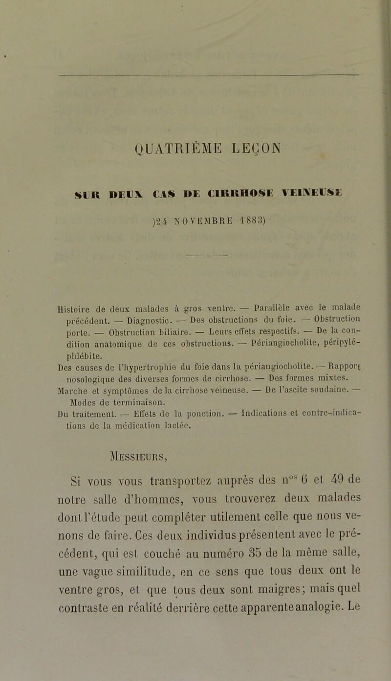 QUATRIEME LEÇON SLK DEUX CAS» DE ClKlUIOSiE VElXEESiE )'2i NOVEMBRE 1883) Histoire de deux malades à gros ventre. — Parallèle avec le malade précédent. — Diagnostic. — Des obstructions du foie. — Obstruction porte. — Obstruction biliaire. — Leurs effets respectifs. — De la con- dition anatomique de ces obstructions. — Périangiocholite, péripylé- plilébite. Des causes de l’hypertrophie du foie dans la périangiocholite.— Rapport nosologique des diverses formes de cirrhose. — Des formes mixtes. Marche et symptômes de la ciri'hose veineuse. — De l’ascite soudaine.— Modes de terminaison. Du traitement. — Effets de la ponction. — Indications et contre-indica- tions de la médication lactée. Messieurs, Si vous vous transportez auprès des n”* G et 49 de noire salle d’iioinmes, vous trouverez deux malades dontrétude peut compléter utilement celle que nous ve- nons de faire. Ces deux individus présentent avec le pré- cédent, qui est couché au numéro 35 de la même salle, une vague similitude, en ce sens que tous deux ont le ventre gros, et que tous deux sont maigres; mais quel contraste en réalité derrière cette apparente analogie. Le