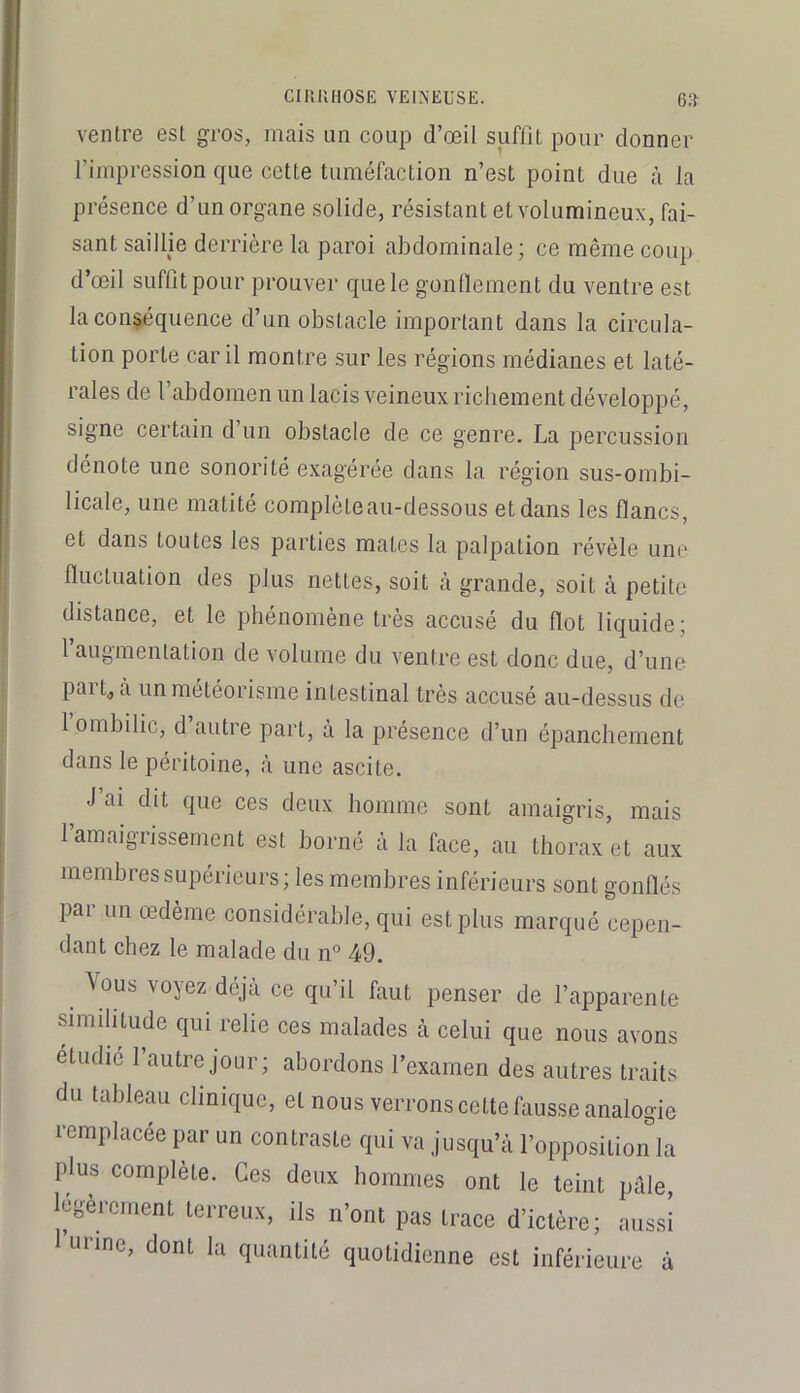 ventre est gros, mais un coup d’œil suflit pour donner l’impression que cette tuméfaction n’est point due à la présence d’un organe solide, résistant et volumineux, fai- sant saillie derrière la paroi abdominale ; ce même coup d’œil suffit pour prouver que le gonflement du ventre est la conséquence d’un obstacle important dans la circula- tion porte car il montre sur les régions médianes et laté- rales de l’abdomen un lacis veineux richement développé, signe certain d un obstacle de ce genre. La percussion dénote une sonorité exagérée dans la région sus-ombi- licale, une matité complôteau-dessous et dans les flancs, et dans toutes les parties mates la palpation révèle une fluctuation des plus nettes, soit à grande, soit à petite distance, et le phénomène très accusé du flot liquide; 1 augmentation de volume du ventre est donc due, d’une part^à un météorisme intestinal très accusé au-dessus de 1 ombilic, d autre part, a la présence d’un épanchement dans le péritoine, à une ascite. J’ai dit que ces deux homme sont amaigris, mais l’amaigrissement est borné à la face, au thorax et aux membres supérieurs; les membres inférieurs sont gonflés par un œdème considérable, qui est plus marqué cepen- dant chez le malade du n° 49. \ous voyez déjà ce qu’il faut penser de l’apparente similitude qui relie ces malades à celui que nous avons étudié l’autre jour; abordons l’examen des autres traits du tableau clinique, et nous verrons cette fausse analogie remplacée par un contraste qui va jusqu’à l’opposition la plus complète. Ces deux hommes ont le teint pâle, légèrement terreux, ils n’ont pas trace d’ictère; aussi urine, dont la quantité quotidienne est inférieure à