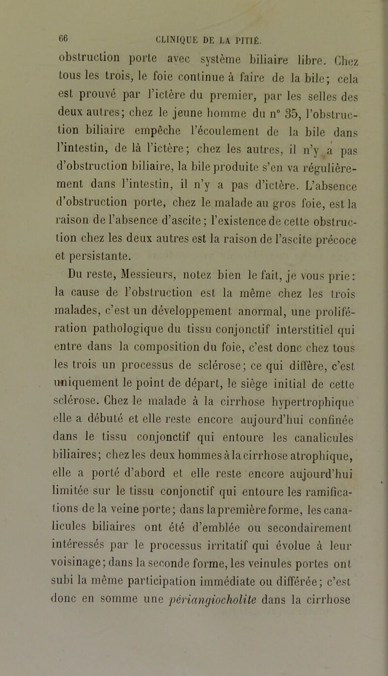 G6 obslruclion porte avec système biliaire libre. Chez tous les trois, le foie continue à faire de la bile; cela est prouvé par l’ictère du premier, par les selles des deux autres; chez le jeune homme du n 35, l’obstruc- tion biliaire empêche l’écoulement de la bile dans l’intestin, de là l’ictère; chez les autres, il n’y a pas d’obstruction biliaire, la bile produite s’en va régulière- ment dans l’intestin, il n’y a pas d’ictère. L’absence d’obstruction porte, chez le malade an gros foie, est la raison de l’absence d’ascite; l’existence de cette obstruc- tion chez les deux autres est la raison de l’ascite précoce et persistante. Du reste. Messieurs, notez bien le fait, je vous prie: la cause de l’obstruction est la même chez les trois malades, c’est un développement anormal, une prolifé- ration pathologique du tissu conjonctif interstitiel qui entre dans la composition du foie, c’est donc chez tous les trois un processus de sclérose; ce qui diffère, c’est ufliquement le point de départ, le siège initial de cette sclérose. Chez le malade à la cirrhose hypertrophique elle a débuté et elle reste encore aujourd’hui confinée dans le tissu conjonctif qui entoure les canalicules biliaires ; chez les deux hommes à la cirrhose atrophique, elle a porté d’abord et elle reste encore aujourd’hui limitée sur le tissu conjonctif qui entoure les ramifica- tions de la veine porte; dans lapremièreforme, les cana- licules biliaires ont été d’emblée ou secondairement intéressés par le processus irritatif qui évolue à leur voisinage; dans la seconde forme, les veinules portes ont subi la même participation immédiate ou différée; c’est donc en somme une périangiocholite dans la cirrhose