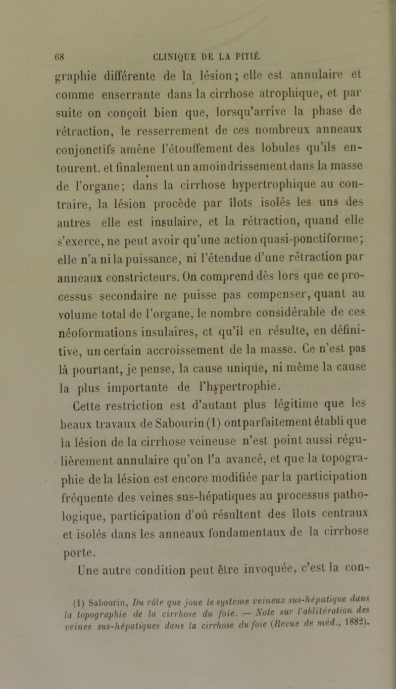 graphie différente de la lésion ; elle est annulaire et comme enserrante dans la cirrhose atrophique, et par suite on conçoit bien que, lorsqu’arrive la phase de rétraction, le resserrement de ces nombreux anneaux conjonctifs amène l’étouffement des lobules qu’ils en- tourent. et finalement un amoindrissement dans la masse de l’organe; dans la cirrhose hypertrophique au con- traire, la lésion procède par îlots isolés les uns des autres elle est insulaire, et la rétraction, quand elle s’exerce, ne peut avoir qu’une action quasi-ponctiforme; elle n’a ni la puissance, ni l’étendue d’une rétraction par anneaux constricteurs. On comprend dès lors que ce pro- cessus secondaire ne puisse pas compenser, quant au volume total de l’organe, le nombre considérable de ces néoformations insulaires, et qu’il eu résulte, en défini- tive, un certain accroissement de la masse. Ce n’est pas Icà pourtant, je pense, la cause uniqiie, ni même la cause la plus importante de l’hypertrophie. Cette restriction est d’autant plus légitime que les beaux travaux de Sabourin(l) ontparfaitementétabli que la lésion de la cirrhose veineuse n’est point aussi régu- lièrement annulaire qu’on l’a avancé, et que la topogra- phie delà lésion est encore modifiée parla participation fréquente des veines sus-hépatiques au processus patho- logique, participation d’où résultent des îlots centraux et isolés dans les anneaux fondamentaux de la cirrhose porte. Une autre condition peut être invoquée, c’est la con- (1) Sabourin, Üu rôle que joue le système veineux sus-hépatique dans la topographie de la cirrhose du foie. —Note sur l oblitération des veines sus-hépatiques dans la cirrhose du foie {Revue de méd., 1882).