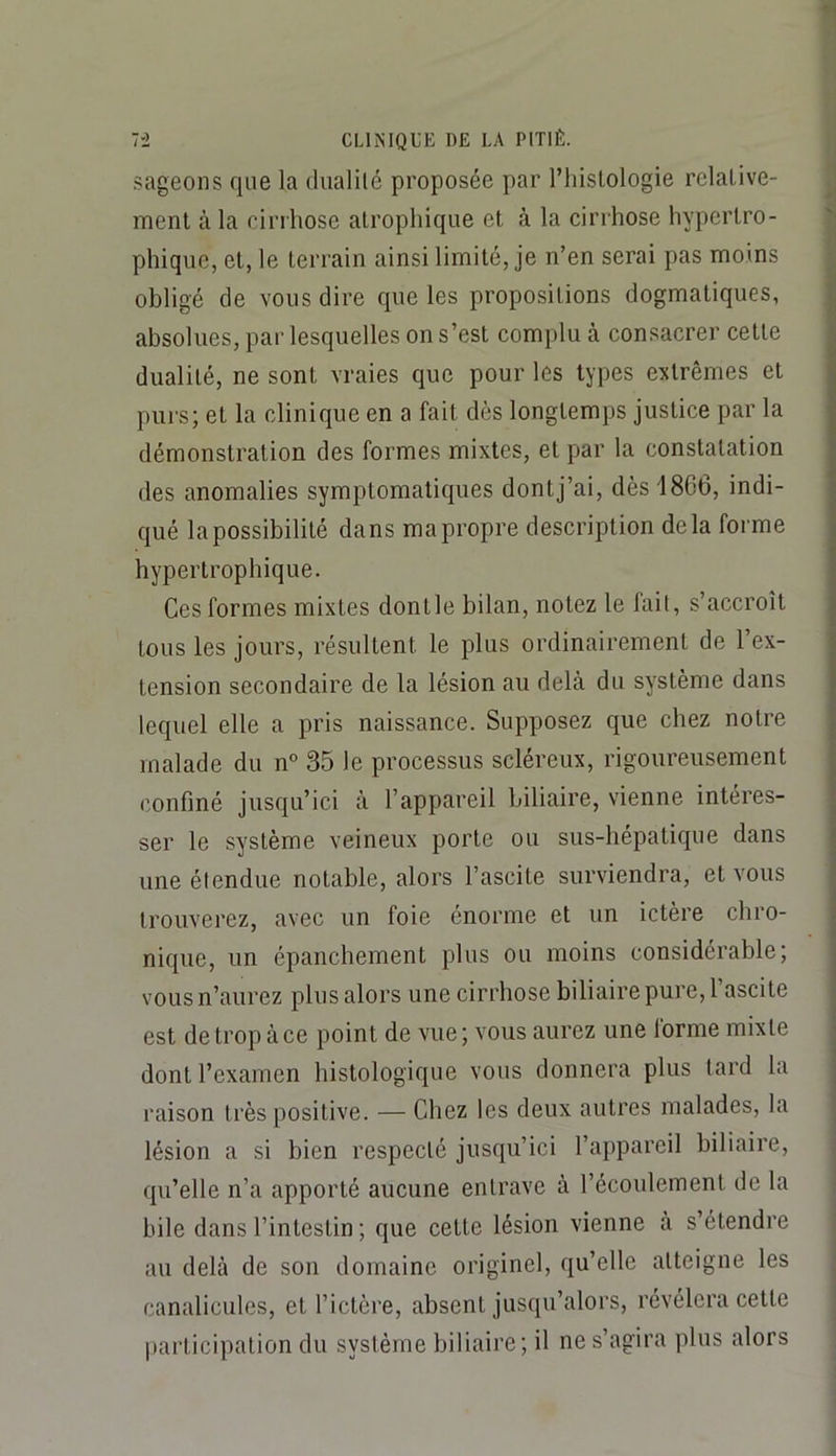 .sageons que la dualilé proposée par l’iiistologie relative- J ment à la cirrhose atrophique et à la cirrhose hypertro- | phique, et, le terrain ainsi limité, je n’en serai pas moins obligé de vous dire que les propositions dogmatiques, absolues, par lesquelles on s’est complu à consacrer cette dualité, ne sont vraies que pour les types extrêmes et purs; et la clinique en a fait dès longtemps justice par la démonstration des formes mixtes, et par la constatation des anomalies symptomatiques dontj’ai, dès 18G6, indi- qué la possibilité dans ma propre description delà forme hypertrophique. Ces formes mixtes dontle bilan, notez le fait, s’accroît tous les jours, résultent le plus ordinairement de l’ex- tension secondaire de la lésion au delà du système dans lequel elle a pris naissance. Supposez que chez notre malade du n° 35 le processus scléreux, rigoureusement confiné jusqu’ici à l’appareil biliaire, vienne intéres- ser le système veineux porte ou sus-hépatique dans une étendue notable, alors l’ascite surviendra, et vous trouverez, avec un foie énorme et un ictère chro- nique, un épanchement plus ou moins considérable; vous n’aurez plus alors une cirrhose biliaire pure, 1 ascite est de trop à ce point de vue ; vous aurez une forme mixte dont l’examen histologique vous donnera plus tard la raison très positive. — Chez les deux autres malades, la lésion a si bien respecté jusqu’ici l’appareil biliaire, qu’elle n’a apporté aucune entrave à l’écoulement de la bile dans l’intestin ; que cette lésion vienne à s’étendre au delà de son domaine originel, qu’elle atteigne les canalicules, et l’ictère, absent jusqu’alors, révélera cette participation du système biliaire ; il ne s’agira plus alors