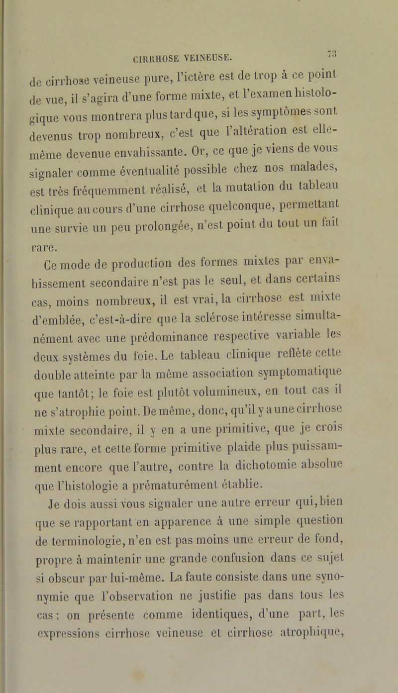 de cirrhose veineuse pure, l’ictère est de trop à ce point de vue, il s’agira d’une forme mixte, et l’examen histolo- gique vous montrera plus tard que, si les symptômes sont devenus trop nombreux, c’est que l’altération est elle- même devenue envahissante. Or, ce que je viens de vous signaler comme éventualité possible chez nos malades, est très fréquemment réalisé, et la mutation du tableau clinique au cours d’une cirrhose quelconque, permettant une survie un peu prolongée, n’est point du tout un tait rare. Ce mode de production des formes mixtes par en\a- hissement secondaire n’est pas le seul, et dans certains cas, moins nombreux, il est vrai, la cirrhose est mixte d’emblée, c’est-à-dire que la sclérose intéresse simulta- nément avec une prédominance respective variable les deux systèmes du foie. Le tableau clinique reflète cette double atteinte par la même association symptomatique que tantôt; le foie est plutôt volumineux, en tout cas il ne s’atrophie point. De même, donc, qu’il y a une cirrhose mixte secondaire, il y en a une primitive, que je crois plus rare, et cette forme primitive plaide plus puissam- ment encore que l’autre, contre la dichotomie absolue que riiistologie a prématurément établie. Je dois aussi vous signaler une autre erreur qui,bien que se rapportant en apparence à une simple question de terminologie, n’en est pas moins une erreur de fond, propre à maintenir une grande confusion dans ce sujet si obscur par lui-même. La faute consiste dans une syno- nymie que l’observation ne justifie pas dans tous les cas : on jirésente comme identiques, d’une part, les expressions cirrhose veineuse et cirrhose atropbi(|ue,