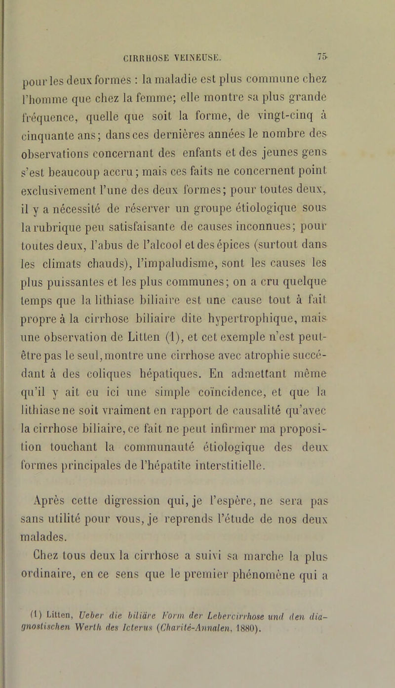 pourles deux formes ; la maladie est plus commune chez l’homme que chez la femme; elle montre sa plus grande fréquence, quelle que soit la forme, de vingt-cinq à cinquante ans; dans ces dernières années le nombre des observations concernant des enfants et des jeunes gens s’est beaucoup accru; mais ces faits ne concernent point exclusivement l’une des deux formes; pour toutes deux, il y a nécessité de réserver un groupe étiologique sous la rubrique peu satisfaisante de causes inconnues; pour toutes deux, l’abus de l’alcool et des épices (surtout dans les climats chauds), l’impaludisme, sont les causes les plus puissantes et les plus communes; on a cru quelque temps que la lithiase biliaire est une cause tout à fait propre à la cirrhose biliaire dite hypertrophique, mais une observation de Litten (1), et cet exemple n’est peut- être pas le seul, montre une cirrhose avec atrophie succé- dant à des coliques hépatiques. En admettant même qu’il y ait eu ici une simple coïncidence, et que la lithiase ne soit vraiment en rapport de causalité qu’avec la cirrhose biliaire, ce fait ne peut infirmer ma proposi- tion touchant la communauté étiologique des deux formes principales de l’hépatite interstitielle. Après cette digression qui, je l’espère, ne sera pas sans utilité pour vous, je reprends l’étude de nos deux malades. Chez tous deux la cirrhose a suivi sa marche la plus ordinaire, en ce sens que le premier phénomène qui a (1) Litton, Ueher die bilidre Farm der Leherciirhose und den dia- fjnoslischen Werlli des Iclerus (Cbarité-Annalen, 1880).