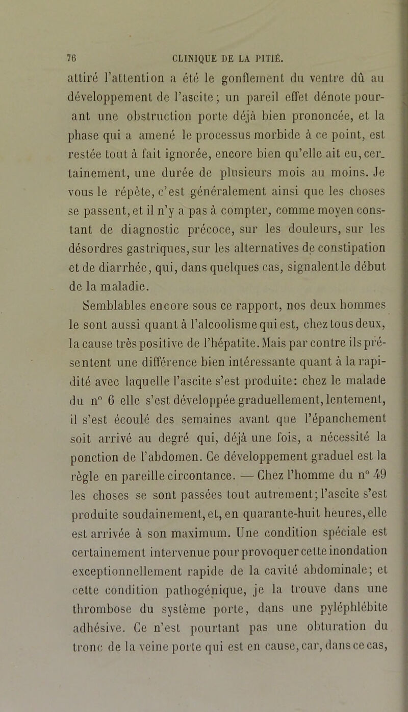 alliré l’aUention a élc le gonflement du ventre dû an développement de l’ascite; un pareil effet dénote pour- ant une obstruction porte déjà bien prononcée, et la phase qui a amené le processus morbide à ce point, est restée tout à fait ignorée, encore bien qu’elle ait eu,cer. tainement, une durée de plusieurs mois au moins. Je vous le répète, c’est généralement ainsi que les clioses se passent, et il n’y a pas à compter, comme moyen cons- tant de diagnostic précoce, sur les douleurs, sur les désordres gastriques, sur les alternatives de constipation et de diarrhée, qui, dans quelques cas, signalent le début de la maladie. Semblables encore sous ce rapport, nos deux hommes le sont aussi quant à l’alcoolisme qui est, chez tous deux, la cause très positive de l’hépatite. Mais par contre ils pré- sentent une différence bien intéressante quant à la rapi- dité avec laquelle l’ascite s’est produite; chez le malade du n° 6 elle s’est développée graduellement, lentement, il s’est écoulé des semaines avant que l’épanchement soit arrivé au degré qui, déjà une fois, a nécessité la ponction de l’abdomen. Ce développement graduel est la règle en pareille circontance. — Chez l’homme du n° 49 les choses se sont passées tout autrement; l’ascite s’est produite soudainement, et, en quarante-huit heures, elle est arrivée à son maximum. Une condition spéciale est certainement intervenue pourprovoquercelteinondation exceptionnellement rapide de la cavité abdominale; et cette condition pathogénique, je la trouve dans une thrombose du système porte, dans une pyléphlébite adhésive. Ce n’est pourtant pas une obturation du tronc de la veine porte qui est en cause, car, dans ce cas.