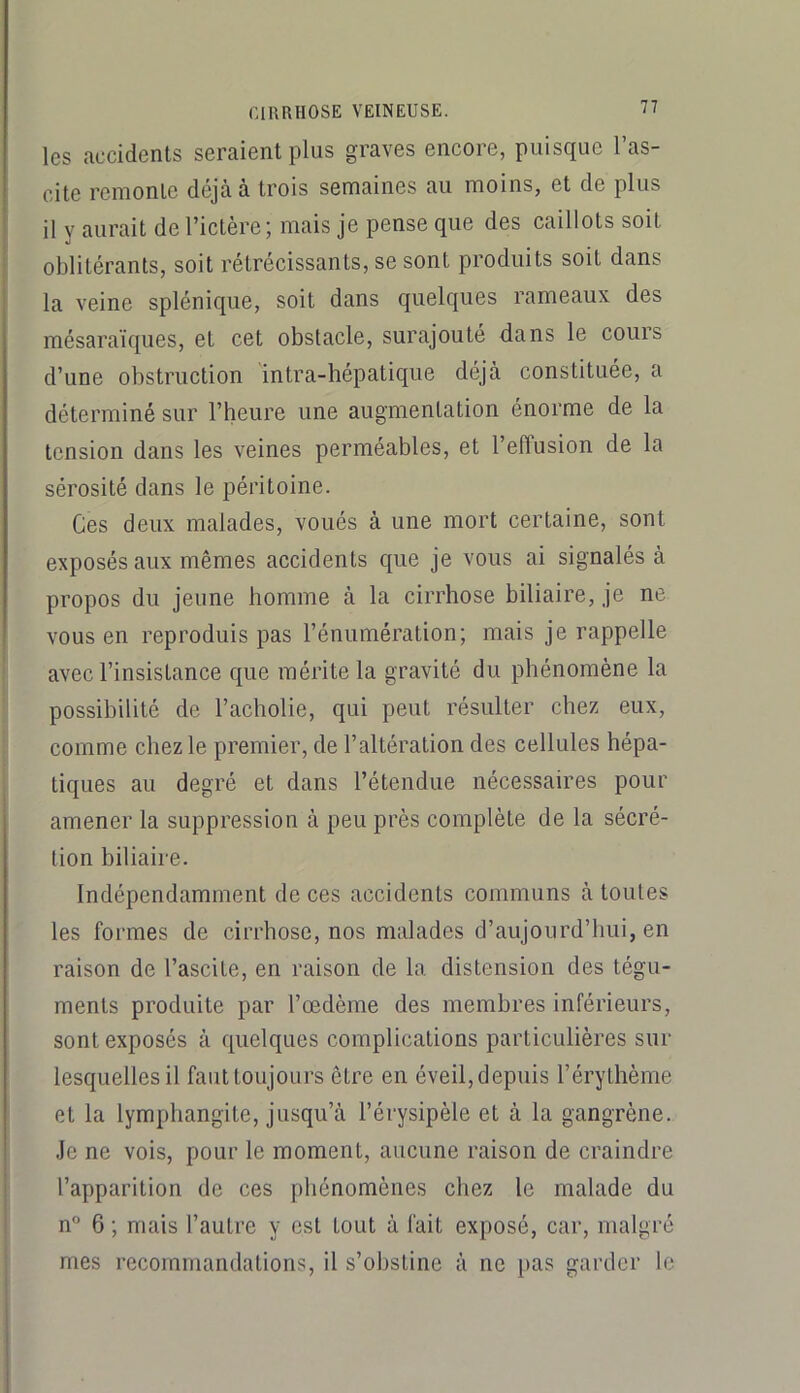 les accidents seraient plus graves encore, puisque l’as- cite remonte déjà à trois semaines au moins, et de plus il y aurait de l’ictère ; mais je pense que des caillots soit oblitérants, soit rétrécissants, se sont produits soit dans la veine splénique, soit dans quelques rameaux des mésaraïques, et cet obstacle, surajouté dans le cours d’une obstruction intra-hépatique déjà constituée, a déterminé sur l’heure une augmentation énorme de la tension dans les veines perméables, et l’effusion de la sérosité dans le péritoine. Ces deux malades, voués à une mort certaine, sont exposés aux mêmes accidents que je vous ai signalés à propos du jeune homme à la cirrhose biliaire, je ne vous en reproduis pas l’énumération; mais je rappelle avec l’insistance que mérite la gravité du phénomène la possibilité de l’acholie, qui peut résulter chez eux, comme chez le premier, de l’altération des cellules hépa- tiques au degré et dans l’étendue nécessaires pour amener la suppression à peu près complète de la sécré- tion hiliaire. Indépendamment de ces accidents communs à toutes les formes de cirrhose, nos malades d’aujourd’hui, en raison de l’ascite, en raison de la distension des tégu- ments produite par l’œdème des membres inférieurs, sont exposés à quelques complications particulières sur lesquelles il faut toujours être en éveil, depuis l’érythème et la lymphangite, jusqu’à l’érysipèle et à la gangrène, .le ne vois, pour le moment, aucune raison de craindre l’apparition de ces phénomènes chez le malade du n° 6 ; mais l’autre y est tout à fait exposé, car, malgré mes recommandations, il s’obstine à ne pas garder le