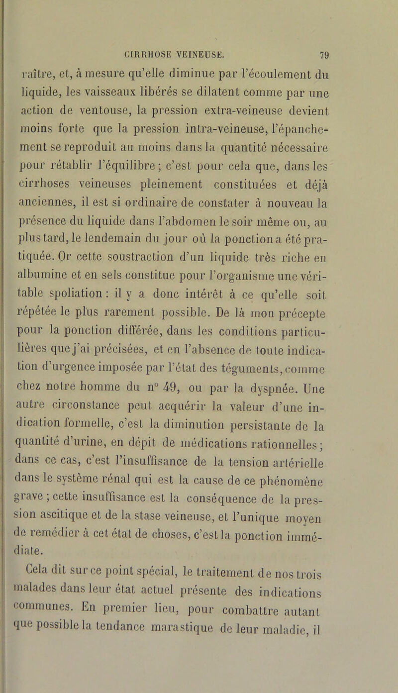 raître, el, à mesure qu’elle diminue par l’écoulement du liquide, les vaisseaux libérés se dilatent comme par une action de ventouse, la pression extra-veineuse devient moins forte que la pression intra-veineuse, l’épanche- ment se reproduit au moins dans la quantité nécessaire pour rétablir l’équilibre; c’est pour cela que, dans les cirrhoses veineuses pleinement constituées et déjà anciennes, il est si ordinaire de constater à nouveau la présence du liquide dans l’abdomen le soir même ou, au plus tard, le lendemain du jour où la ponction a été pra- tiquée. Or cette soustraction d’un liquide très riche en albumine et en sels constitue pour l’organisme une véri- table spoliation: il y a donc intérêt à ce qu’elle soit répétée le plus rarement possible. De là mon précepte pour la ponction différée, dans les conditions particu- lières que j’ai précisées, et en l’absence de toute indica- tion d’urgence imposée par l’état des téguments, comme chez notre homme du n° 49, ou par la dyspnée. Une autre circonstance peut acquérir la valeur d’une in- dication formelle, c’est la diminution persistante de la quantité d’urine, en dépit de médications rationnelles; dans ce cas, c’est l’insuffisance de la tension artérielle dans le système rénal qui est la cause de ce phénomène grave ; cette insuffisance est la conséquence de la pres- sion ascitique et de la stase veineuse, et l’unique moyen de remédier à cet état de choses, c’est la ponction immé- diate. Cela dit sur ce point spécial, le traitement de nos trois malades dans leur état actuel présente des indications communes. En premier lieu, pour combattre autant que possible la tendance marastique de leur maladie, il