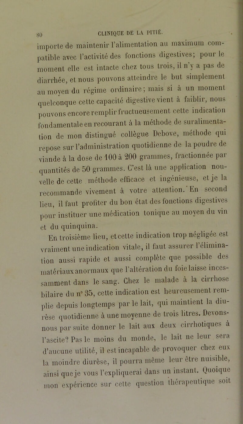 importe de maintenir l’alimentation au maximum com- patible avec l’activité des fonctions digestives; pour le ; moment elle est intacte chez tous trois, il n y a pas de diarrhée, et nous pouvons atteindre le but simplement au moyen du régime ordinaire; mais si à un moment quelconque cette capacité digestive vient à faiblir, nous pouvons encore remplir fructueusement cette indication fondamentale en recourant à la méthode de suralimenta- tion de mon distingué collègue Debove, méthode qui repose sur l’administration quotidienne de la poudre de viande à la dose de 100 à 200 grammes, fractionnée par quantités de 50 grammes. C’est là une application nou- velle de cette méthode efficace et ingénieuse, et je la recommande vivement à votre attention.’En second lieu, il faut profiter du bon état des fonctions digestives pour instituer une médication tonique au moyen du vin et du quinquina. En troisième lieu, et celte indication trop négligée est vraiment une indication vitale, il faut assurei 1 élimina- tion aussi rapide et aussi complète que possible des matériaux anormaux que l’altération du foie laisse inces- samment dans le sang. Chez le malade à la cirrhose hilaire du n“ 35, celte ind'ication est heureusement rem- plie depuis longtemps par le lait, qui maintient la diu- rèse quotidienne à une moyenne de trois litres. Devons- nous par suite donner le lait aux deux cirrholiques à l’ascite? Pas le moins du monde, le lait ne leur seia | d’aucune utilité, il est incapable de provoquer chez eux la moindre diurèse, il pourra môme leur être nuisible, | ainsi queje vous l’expliquerai dans un instant. Quoique • mon expérience sur cette question théraiieulique soit