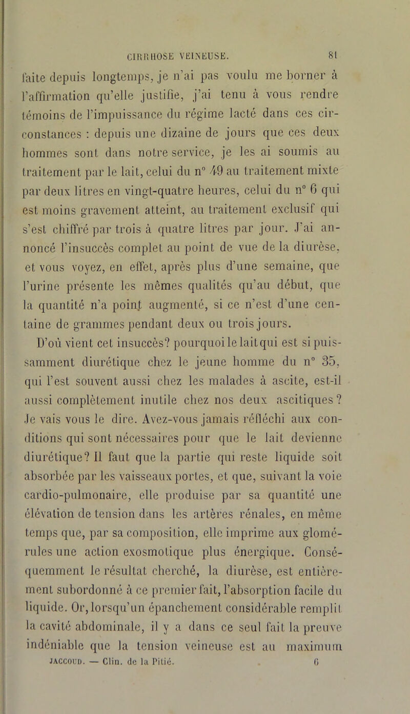 lai le depuis longtemps, je n’ai pas voulu me borner à l’affirmation qu’elle justifie, j’ai tenu à vous rendre témoins de l’impuissance du régime lacté dans ces cir- constances ; depuis une dizaine de jours que ces deux hommes sont dans notre service, je les ai soumis au traitement par le lait, celui du n“ 49 au traitement mixte par deux litres en vingt-quatre heures, celui du n“ 6 qui est moins gravement atteint, au traitement exclusif qui s’est chiffré par trois à quatre litres par jour. J’ai an- noncé l’insuccès complet au point de vue de la diurèse, et vous voyez, en effet, après plus d’une semaine, que l’urine présente les mêmes qualités qu’au début, que la quantité n’a poin.t augmenté, si ce n’est d’une cen- taine de grammes pendant deux ou trois jours. D’où vient cet insuccès? pourquoi le lait qui est si puis- samment diurétique chez le jeune homme du n” 35, qui l’est souvent aussi chez les malades à ascite, est-il aussi complètement inutile chez nos deux ascitiques? Je vais vous le dire. Avez-vous jamais réfléchi aux con- ditions qui sont nécessaires pour que le lait devienne diurétique? Il faut que la partie qui reste liquide soit absorbée par les vaisseaux portes, et que, suivant la voie cardio-pulmonaire, elle produise par sa quantité une élévation de tension dans les artères rénales, en même temps que, par sa composition, elle imprime aux glomé- rules une action e.xosmotique plus énergique. Consé- quemment le résultat cherché, la diurèse, est entière- ment subordonné à ce premier fait, l’absorption facile du liquide. Or,lorsqu’un épanchement considérable remplit la cavité abdominale, il y a dans ce seul fait la preuve indéniable que la tension veineuse est au maximum JACCOUD. — Clin, (le la Pitié. (i