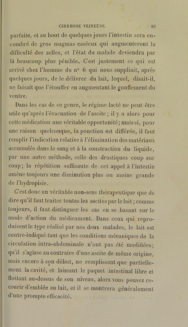 parfaite, et au bout de quelques jours i’intestiu sera en- combré de gros magmas caséeux qui augmenteront la difficulté des selles, et l’élat du malade deviendra par là beaucoup plus pénible. C’est justement ce qui est arrivé chez l’homme du n“ 6 qui nous suppliait, après quelques jours, de le délivrer du lait, lequel, disait-il, ne faisait que l’étouffer en augmentant le gonflement du ventre. Dans les cas de ce genre, le régime lacté ne peut être utile qu’après l’évacuation de l’ascite; il y a alors pour cette médication une véritable opportunité; mais si, pour une raison cpelconque, la ponction est différée, il faut remplir l’indication relative à l’élimination des matériaux accumulés dans le sang et à la soustraction du liquide, par une autre méthode, celle des drastiques coup sur coup; la répétition suffisante de cet appel à l’intestin amène toujours une diminution plus ou moins grande de l’hydropisie. C’est donc un véritable non-sens thérapeutic|ue que de dire qu’il faut traiter toutes les ascites par le lait; comme toujours, il faut distinguer les cas en se basant sur le mode d’action du médicament. Dans ceux qui repro- duisent le type réalisé par nos deux malades, le lait est contre-indiqué tant que les conditions mécaniques de la circulation intra-abdominale n’ont pas été modifiées; qu’il s’agisse au contraire d’une ascite de même origine, mais encore à son début, ne remplissant que partielle- ment la cavité, et laissant le paquet intestinal libre et flottant au-dessus de son niveau, alors vous pouvez re- courir d emblée au lait, et il se montrera généralement d’une prompte efficacité.