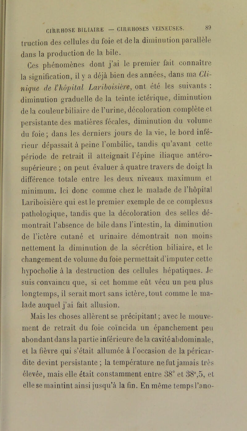 truclion des cellules du foie et de la diminution parallèle dans la production de la bile. Ces phénomènes dont j’ai le premier fait connaître la signification, il y a déjà bien des années, dans ma Cli- nique de l’hôpital Lariboisière, ont été les suivants : diminution graduelle de la teinte ictérique, diminution delà couleur biliaire de l’urine, décoloration complète et persistante des matières fécales, diminution du volume du foie; dans les derniers jours de la vie, le bord infé- rieur dépassait à peine l’ombilic, tandis qu’avant cette période de retrait il atteignait l’épine iliaque antéro- supérieure ; on peut évaluer à quatre travers de doigt la différence totale entre les deux niveaux maximum et minimum. Ici donc comme chez le malade de l’hôpilal Lariboisière qui est le premier exemple de ce complexus pathologique, tandis que la décoloration des selles dé- montrait l’absence de bile dans l’intestin, la diminution de l’ictère cutané et urinaire démontrait non moin.s nettement la diminution de la sécrétion biliaire, et le changement de volume du foie permettait d’imputer cette hypocholie à la destruction des cellules hépatiques. .le suis convaincu que, si cet homme eût vécu un peu plus longtemps, il serait mort sans ictère, tout comme le ma- lade auquel j’ai fait allusion. Mais les choses allèrent se précipitant ; avec le mouve- ment de retrait du foie coïncida un épanchement peu abondant dans la partie inférieure de la cavité abdominale, et la fièvre qui s’était allumée à l’occasion de la péricar- dite devint persistante; la température nefutjamais très élevée, mais elle était constamment entre 38“ et 38®,5, et elle se maintint ainsi jusqu’à la fin. En même tempsl’ano-