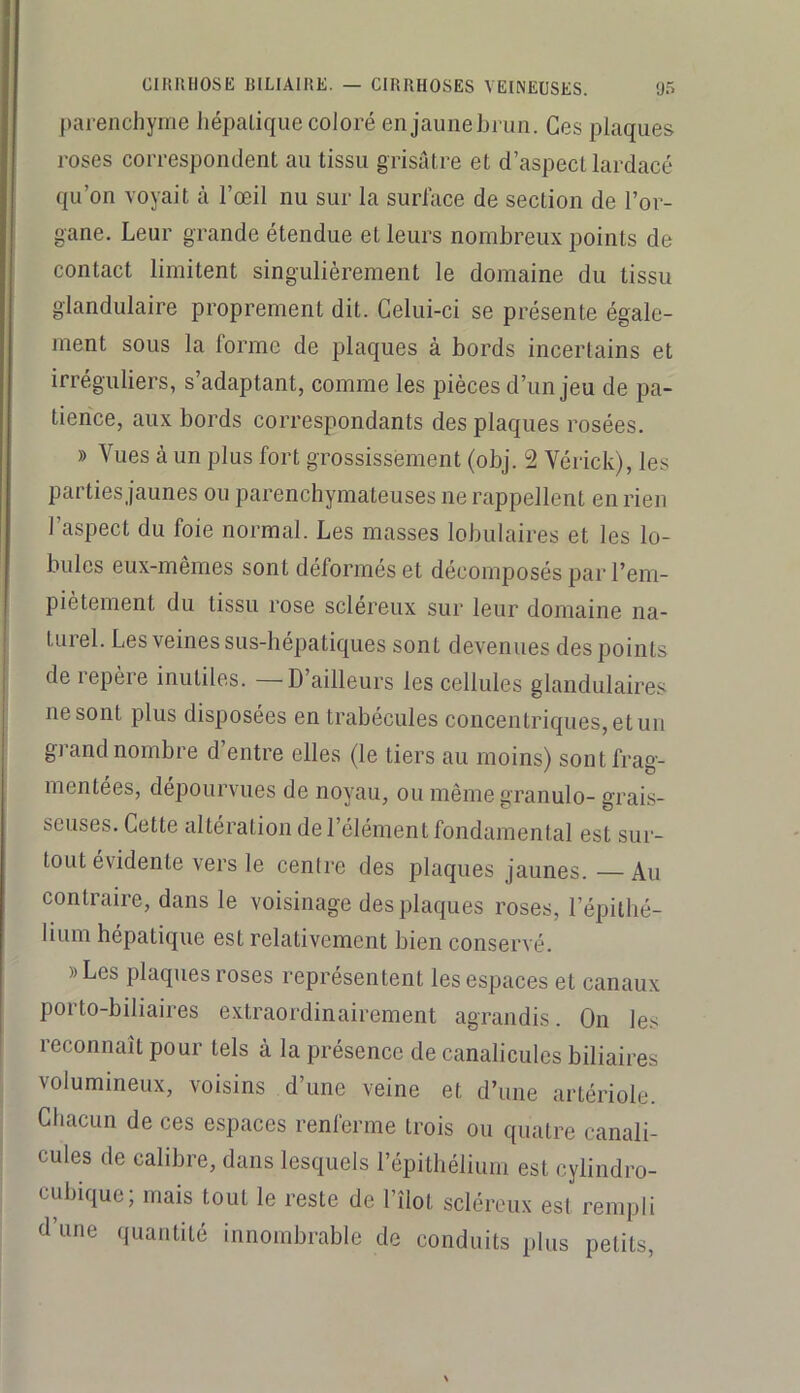 ])arenchyrne liépalique coJoré en jaunebi un. Ces plaques roses correspondent an tissu grisâtre et d’aspect lardacé qu’on voyait à l’œil nu sur la surlace de section de l’or- gane. Leur grande étendue et leurs nombreux points de contact limitent singulièrement le domaine du tissu glandulaire proprement dit. Celui-ci se présente égale- ment sous la forme de plaques à bords incertains et irréguliers, s’adaptant, comme les pièces d’un jeu de pa- tience, aux bords correspondants des plaques rosées. » Vues à un plus fort grossissement (obj. 2 Vérick), les parties jaunes ou parenchymateuses ne rappellent en rien l’aspect du foie normal. Les masses lobulaires et les lo- bules eux-mêmes sont déformés et décomposés par l’em- piètement du tissu rose scléreux sur leur domaine na- turel. Les veines sus-hépatiques sont devenues des points de lepère inutiles. D’ailleurs les cellules glandulaires ne sont plus disposées en trabécules concentriques, et un grand nombre d’entre elles (le tiers au moins) sont frag- mentées, dépourvues de noyau, ou mêmegranulo- grais- seuses. Cette nltération de l’élément fondamental est sur- tout évidente vers le centre des plaques jaunes.—Au contraire, dans le voisinage des plaques roses, l’épilbé- lium hépatique est relativement bien conservé. »Les plaques roses représentent les espaces et canaux porto-biliaires extraordinairement agrandis. On les ! leconnait pour tels à la présence de canalicules biliaires volumineux, voisins d’une veine et d’une artériole. Chacun de ces espaces renferme trois ou quatre canali- cules de calibre, dans lesquels l’épithélium est cylindro- cubique; mais tout le reste de l’îlot scléreux est rempli d’une quantité innombrable de conduits plus petits.