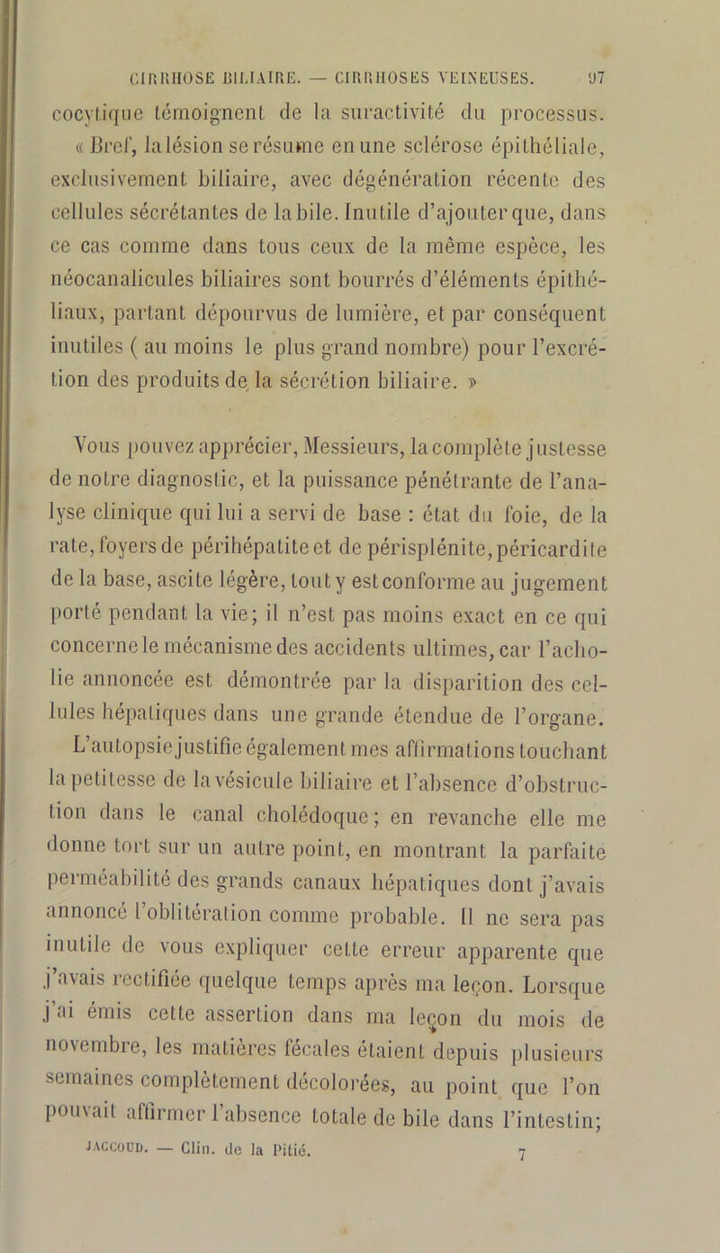 cocyliqiie (.omoignenL de la suractivité du processus. «Bref, la lésion se résume en une sclérose épithéliale, exclusivement biliaire, avec dégénération récente des cellules sécrétantes de labile. Inutile d’ajouter que, dans ce cas comme dans tous ceux de la même espèce, les néocanalicules biliaires sont bourrés d’éléments épithé- liaux, partant dépourvus de lumière, et par conséquent inutiles ( au moins le plus grand nombre) pour l’excré- tion des produits de la sécrétion biliaire. ï> Vous pouvez apprécier, Messieurs, la complète justesse de notre diagnostic, et la puissance pénétrante de l’ana- lyse clinique qui lui a servi de base : état du foie, de la rate, foyers de périhépatiteet de périsplénite,péricardite de la base, ascite légère, tout y estconforme au jugement porté pendant la vie; il n’est pas moins exact en ce qui concerne le mécanisme des accidents ultimes, car l’acbo- lie annoncée est démontrée par la disparition des cel- lules hépatiques dans une grande étendue de l’organe. L’autopsie justifie également mes aflirmations touchant la petitesse de la vésicule biliaire et l’absence d’obstruc- tion dans le canal cholédoque; en revanche elle me donne tort sur un autre point, en montrant la parfaite perméabilité des grands canaux hépatiques dont j’avais annoncé l’oblitération comme probable. 11 ne sera pas inutile de vous e.xpliquer cette erreur apparente que j’avais rectifiée quelque temps après ma leçon. Lorsque j’ai émis cette assertion dans ma lei^on du mois de novembre, les matières fécales étaient depuis plusieurs semaines complètement décolorées, au point que l’on pouvait affirmer l’absence totale de bile dans l’intestin; JACCOUD. — Clin, (le la Pitié. 7