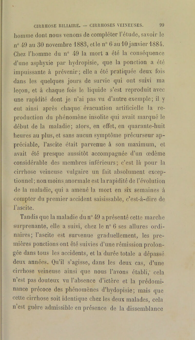homme dont nous venons de compléter l’étude, savoir le n° 49 au 30 novembre 1883, etle n“ G aulO janvier 188-4. Chez l’homme du n° 49 la mort a été la conséquence d’une asphyxie par hydropisie, que la ponction a été impuissante à prévenir; elle a été pratiquée deux fois dans les quelques jours de survie qui ont suivi ma leçon, et à chaque fois le liquide s’est reproduit avec une rapidité dont je n’ai pas vu d’autre exemple; il y eut ainsi après chaque évacuation artificielle la re- production du phénomène insolite qui avait marqué le début de la maladie; alors, en effet, en quarante-huit heures au plus, et sans aucun symptôme précurseur ap- préciable, l’ascite était parvenue à son maximum, et avait été presque aussitôt accompagnée d’un œdème considérable des membres inférieurs; c’est là pour la cirrhose veineuse vulgaire un fait absolument excep- tionnel; non moins anormale est la rapidité de l’évolution de la maladie, qui a amené la mort en six semaines à compter du premier accident saisissable, c’est-à-dire de l’ascite. Tandis que la maladie dun°49 a présenté cette marche surprenante, elle a suivi, chez le n° 6 ses allures ordi- naires; l’ascite est survenue graduellement, les pre- mières ponctions ont été suivies d’une rémission prolon- gée dans tous les accidents, et la durée totale a dépassé deux années. Qu’il s’agisse, dans les deux cas, d’une cirrhose veineuse ainsi que nous l’avons établi,* cela n’est pas douteux vu l’absence d’ictère et la prédomi- nance précoce des phénomènes d’iiydopisie; mais que cette cirrhose soit identique chez les deux malades, cela n’est guère admissible en présence de la dissemblance