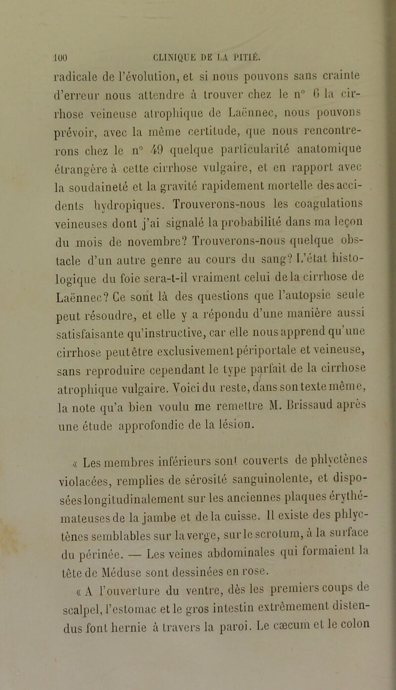 radicale de révolution, el si nous pouvons sans crainte d’erreur nous attendre à trouver chez le n“ 0 la cir- rhose veineuse atrophique de Laënnec, nous pouvons prévoir, avec la môme certitude, que nous rencontre- rons chez le n'’ 49 quelque particularité anatomique étrangère à cette cirrhose vulgaire, et en rapport avec la soudaineté et la gravité rapidement mortelle des acci- dents hydropiqnes. Trouverons-nous les coagulations veineuses dont j’ai signalé la probabilité dans ma leçon du mois de novembre? Trouverons-nous quelque obs- tacle d’un autre genre au cours du sang? L’état histo- logique du foie sera-t-il vraiment celui de la cirrhose de Laënnec? Ce sont là des questions que l’autopsie seule peut résoudre, et elle y a répondu d’une manière aussi satisfaisante qu’instructive, car elle nous apprend qu’une cirrhose peutêtre exclusivement périportale et veineuse, sans reproduire cependant le type parlait de la cirrhose atrophique vulgaire. Voici du reste, dans son texte même, la note qu’a bien voulu me remettre M. Brissaud après une étude approfondie de la lésion. « Les membres inférieurs sont couverts de phlyctènes violacées, remplies de sérosité sanguinolente, et dispo- sées longitudinalement sur les anciennes plaques érythé- mateuses de la jambe et delà cuisse. 11 existe des phlyc- tènes semblables sur la verge, sur le scrotum, a la surlace du périnée. — Les veines abdominales qui formaient la tète de Méduse sont dessinées en rose. «A l’ouverture du ventre, dès les premiers coups de scalpel, l’estomac et le gros intestin extrêmement disten- dus font hernie à travers la paroi. Le cæcum et le colon