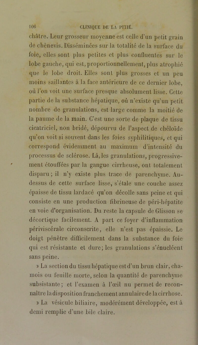 châtre. Leur grosseur moyenne est celle d’un petit grain de chènevis. Disséminées sur la totalité de la surface du foie, elles sont plus petites et plus conÜuentes sur le lobe gauche, qui est, proportionnellement, plus atrophié que le lobe droit. Elles sont plus grosses et un peu moins saillantes à la face antérieure de ce dernier lobe, où l’on voit une surface presque absolument lisse. Cette partie de la substance héj)atique, où n’existe qu’un petit nombre de granulations, est large comme la moitié de la paume de la main. C’est une sorte de plaque de tissu cicatriciel, non bridé, dépourvu de l’aspect de chéloïde qu’on voit si souvent dans les foies syphilitiques, et qui correspond évidemment au maximum d’intensité du processus de sclérose. Là, les granulations, progressive- ment étouffées par la gangue cirrheuse, ont totalement disparu ; il n’y existe plus trace de parenchyme. Au- dessus de cette surface lisse, s’étale une couche assez épaisse de tissu lardacé qu’on décolle sans peine et qui consiste en une production fibrineuse de péri-hépatite en voie d’organisation. Du reste la capsule deGlisson se décortique facilement. A part ce foyer d’inflammation périviscérale circonscrite, elle n’est pas épaissie. Le doigt pénètre difficilement dans la substance du foie qui est résistante et dure; les granulations s’énucléent sans peine. » La section du tissu hépatique est d’un brun clair, cha- mois ou feuille morte, selon la quantité de parenchyme subsistante; et l’examen à l’œil nu permet de recon- naître la disposition franchement annulaire de la cirrhose. » La vésicule biliaire, modérément développée, est à demi remplie d’une bile claire.