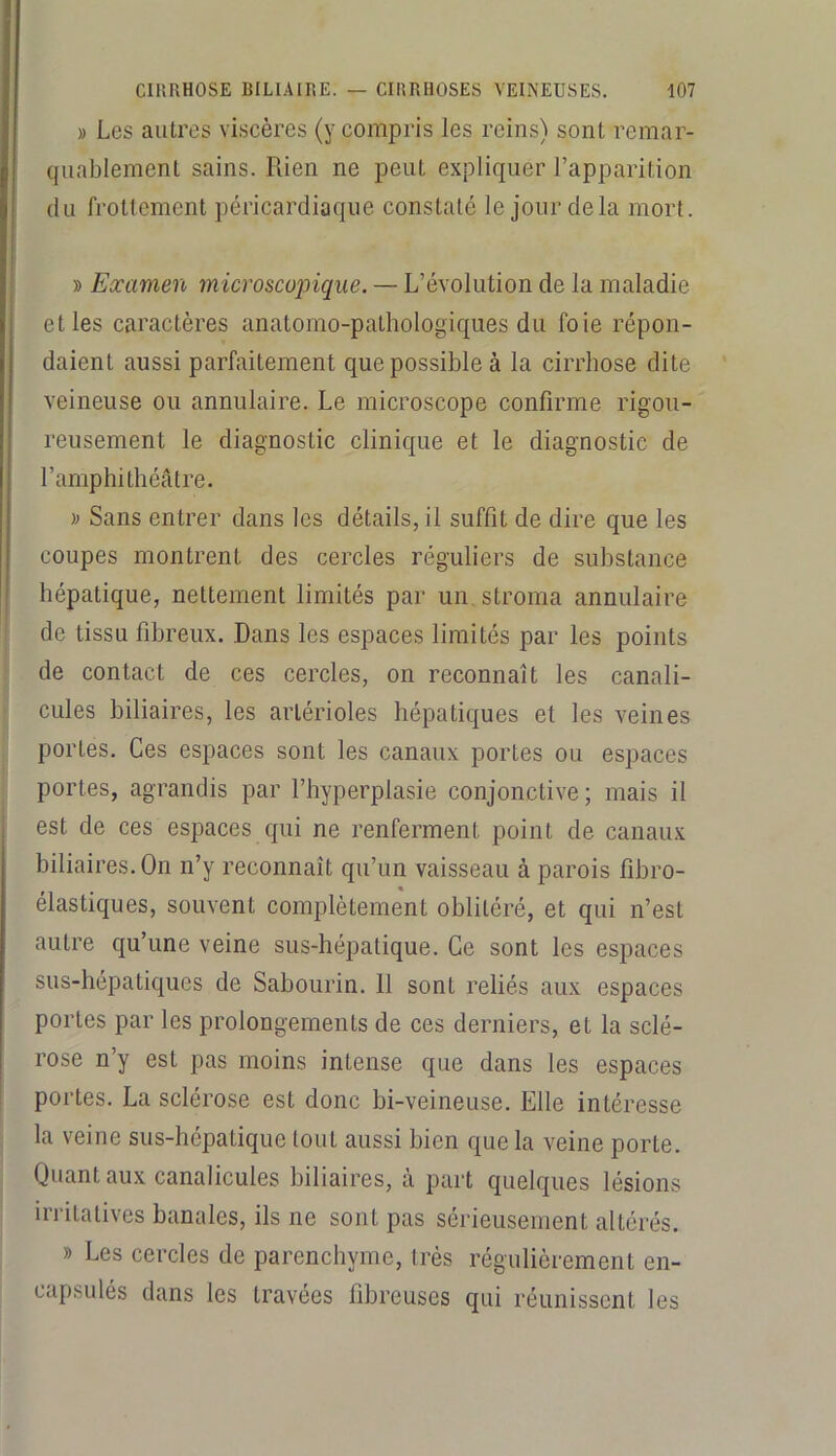 » Les autres viscères (y compris les reins) sont remar- quablement sains. Rien ne peut expliquer l’apparition (lu frottement péricardiaque constaté le jour de la mort. » Examen microscopique. — L’évolution de la maladie et les caractères anatomo-pathologiques du foie répon- daient aussi parfaitement que possible à la cirrhose dite veineuse ou annulaire. Le microscope confirme rigou- reusement le diagnostic clinique et le diagnostic de l’amphithéâtre. » Sans entrer dans les détails, il suffit de dire que les coupes montrent des cercles réguliers de substance hépatique, nettement limités par un. stroma annulaire de tissu fibreux. Dans les espaces limités par les points de contact de ces cercles, on reconnaît les canali- cules biliaires, les artérioles hépatiques et les veines portes. Ces espaces sont les canaux portes ou espaces portes, agrandis par l’hyperplasie conjonctive; mais il est de ces espaces qui ne renferment point de canaux biliaires. On n’y reconnaît qu’un vaisseau à parois fibro- élastiques, souvent complètement oblitéré, et qui n’est autre qu’une veine sus-hépatique. Ce sont les espaces sus-hépatiques de Sabourin. 11 sont reliés aux espaces portes par les prolongements de ces derniers, et la sclé- rose n’y est pas moins intense que dans les espaces portes. La sclérose est donc bi-veineuse. Elle intéresse la veine sus-hépatique tout aussi bien que la veine porte. Quant aux canalicules biliaires, à part quelques lésions irritatives banales, ils ne sont pas sérieusement altérés. » Les cercles de parenchyme, très régulièrement en- capsulés dans les travées fibreuses qui réunissent les