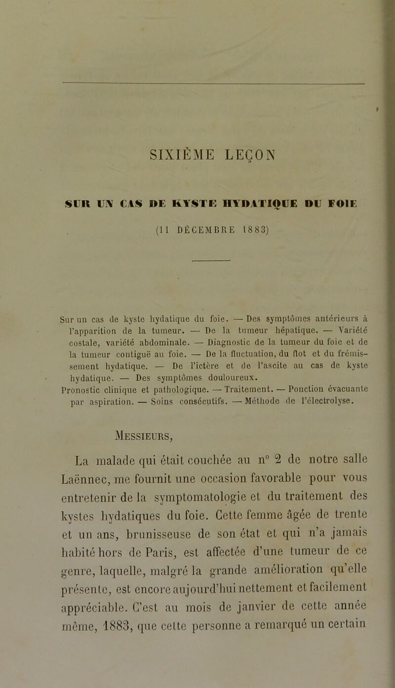 SIXIÈME LEÇON SCR CIV CAS DE KYSTE llYDATIOCE DC FOIE (11 DÉCEMBRE 1883) Sur un cas de kyste hydatique du foie. —Des symptômes antérieurs à l’apparition de la tumeur. — De la tumeur hépatique. — Variété costale, variété abdominale. — Diagnostic de la tumeur du foie et de la tumeur contiguë au foie. — De la fluctuation, du flot et du frémis- sement hydatique. — De l’ictère et de l’ascite au cas de kyste hydatique. — Des symptômes douloureux. Pronostic clinique et pathologique. — Traitement. — Ponction évacuante par aspiration. — Soins consécutifs. —■ Mélliode de l’électrolyse. Messieurs, La malade qui était couchée au n° 2 de notre salle Laënnec, me fournit une occasion favorable pour vous entretenir de la symptomatologie et du traitement des kystes hydatiques du foie. Cette femme âgée de trente et un ans, brimisseuse de son état et qui n’a jamais habité hors de Paris, est affectée d’une tumeur de ce genre, laquelle, malgré la grande amélioration qu’elle présente, est encore aujourd’hui nettement et facilement appréciable. C’est au mois de janvier de cette année môme, 1883, que celte personne a remarqué un certain
