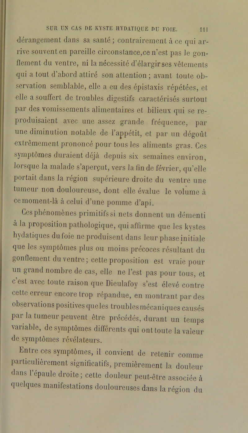 dérangement dans sa santé; contrairement à ce qui ar- rive souvent en pareille circonstance,ce n’est pas le gon- flement du ventre, ni la nécessité d’élargir ses vêtements qui a tout d’abord attiré son attention; avant toute ob- servation semblable, elle a eu des épistaxis répétées, et elle a souffert de troubles digestifs caractérisés surtout par des vomissements alimentaires et bilieux qui se re- produisaient avec une assez grande fréquence, par une diminution notable de l’appétit, et par un dégoût extrêmement prononcé pour tous les aliments gras. Ces symptômes duraient déjà depuis six semaines environ, lorsque la malade s’aperçut, vers la fin de février, qu’elle portait dans la région supérieure droite du ventre une tumeur non douloureuse, dont elle évalue le voliime à ce moment-là à celui d’une pomme d’api. Ces phénomènes primitifs si nets donnent un démenti à la proposition pathologique, qui affirme que les kystes hydatiques du foie ne produisent dans leur phase initiale que les symptômes plus ou moins précoces résultant du gonflement du ventre; cette proposition est vraie pour un grand nombre de cas, elle ne l’est pas pour tous, et c’est avec toute raison que Dieulafoy s’est élevé contre cette erreur encore trop répandue, en montrant par des observations positives que les troubles mécaniques causés par la tumeur peuvent être précédés, durant un temps variable, de symptômes différents qui ont toute la valeur de symptômes révélateurs. Entre ces symptômes, il convient de retenir comme particulièrement significatifs, premièrement la douleur dans l’épaule droite; celle douleur peut-être associée à 'luelques manifestations douloureuses dans la région du