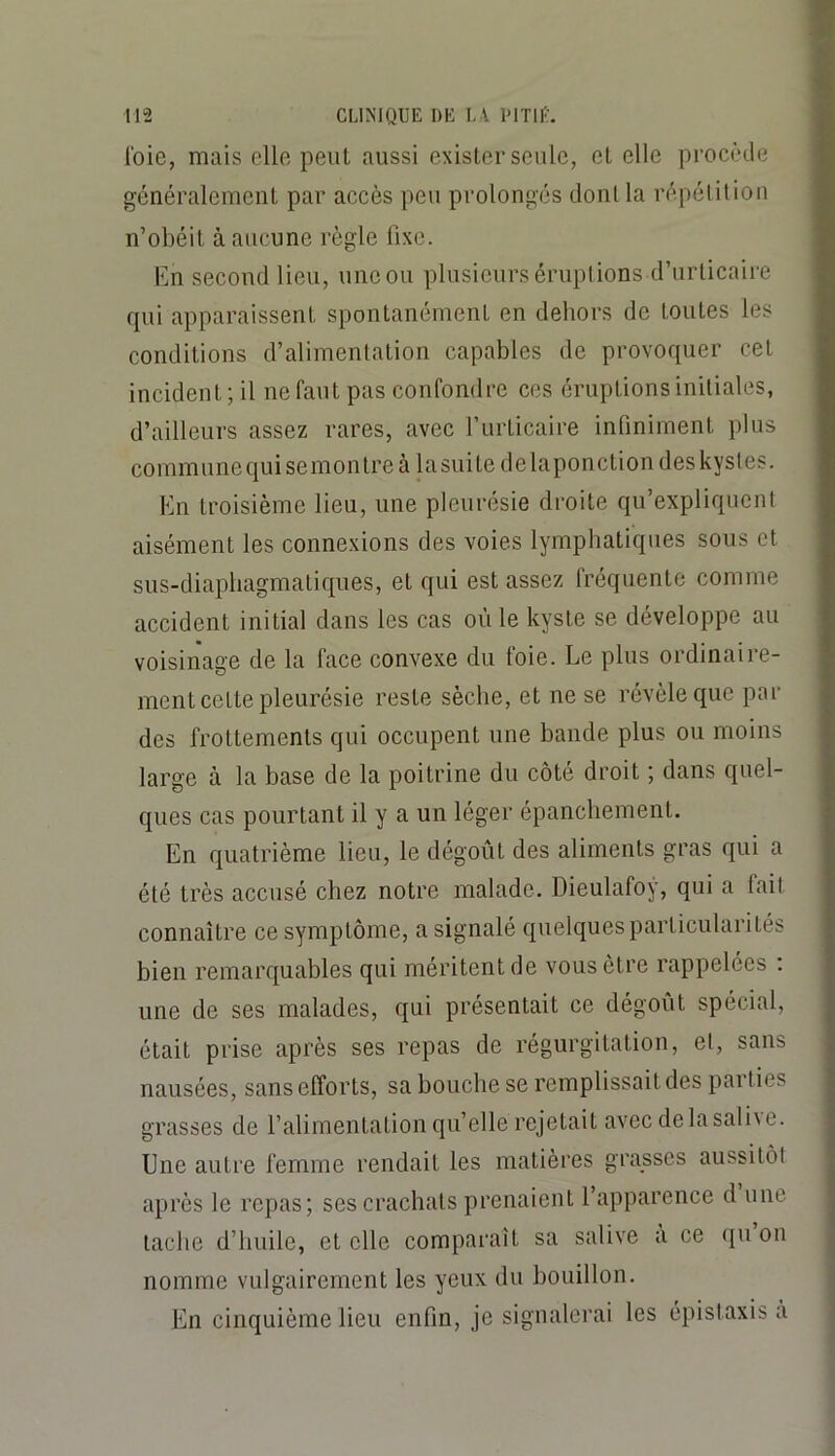 Ibie, mais elle peut aussi exister seule, et elle procède généralement par accès peu prolongés dont la répétition n’obéit à aucune règle fixe. En second lieu, une ou plusieurs éruptions d’urticaire qui apparaissent spontanément en dehors de toutes les conditions d’alimentation capables de provoquer cet incident; il ne faut pas confondre ces éruptions initiales, d’ailleurs assez rares, avec l’urticaire infiniment plus communequisemontreà lasuite de laponction des kystes. En troisième lieu, une pleurésie droite qu’expliquent aisément les connexions des voies lymphatiques sous et sus-diapliagmatiques, et qui est assez fréquente comme accident initial dans les cas où le kyste se développe au voisinage de la face convexe du foie. Le plus ordinal re- nient cette pleurésie reste sèche, et ne se révèle que par des frottements qui occupent une bande plus ou moins large à la base de la poitrine du côté droit ; dans quel- ques cas pourtant il y a un léger épanchement. En quatrième lieu, le dégoût des aliments gras qui a été très accusé chez notre malade. Dieulafoy, qui a lail connaître ce symptôme, a signalé quelques particularités bien remarquables qui méritent de vous être rappelées ; une de ses malades, qui présentait ce dégoût spécial, était prise après ses repas de régurgitation, et, sans nausées, sans efforts, sa bouche se remplissait des parties grasses de l’alimentation qu’elle rejetait avec delasali\e. Une autre femme rendait les matières grasses aussitôt après le repas; ses crachats prenaient l’apparence d une tache d’huile, et elle comparaît sa salive a ce qu on nomme vulgairement les yeux du bouillon. En cinquième lieu enfin, je signalerai les épistaxis a
