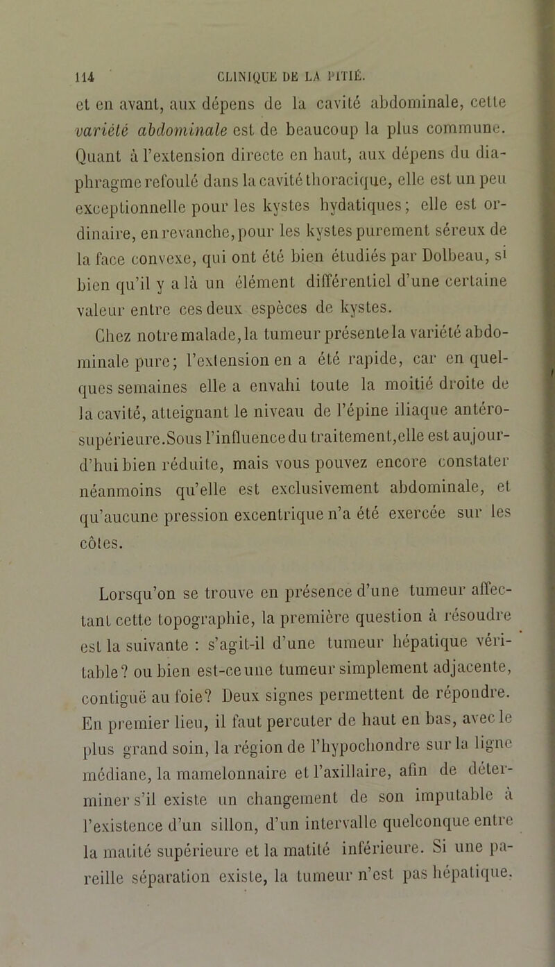 el en avant, aux dépens de la cavité abdominale, cette variété abdominale est de beaucoup la plus commune. Quant à l’extension directe en haut, aux dépens du dia- phragme relbulé dans la cavité thoracique, elle est un peu exceptionnelle pour les kystes hydatiques; elle est or- dinaire, en revanche, pour les kystes purement séreux de la face convexe, qui ont été bien étudiés par Dolheau, si bien qu’il y a là un élément différentiel d’une certaine valeur entre ces deux espèces de kystes. Chez notre malade, la tumeur présente la variété abdo- minale pure; l’extension en a été rapide, car en quel- ques semaines elle a envahi toute la moitié droite de la cavité, atteignant le niveau de l’épine iliaque antéro- supérieure.Sous l’influencedu traitement,elle est aujour- d’hui bien réduite, mais vous pouvez encore constater néanmoins qu’elle est exclusivement abdominale, et qu’aucune pression excentrique n’a été exercée sur les côtes. Lorsqu’on se trouve en présence d’une tumeur affec- tant cette topographie, la première question à l'ésoudre est la suivante : s’agit-il d’une tumeur hépatique véri- table? ou bien est-ceune tumeur simplement adjacente, contiguë au foie? Deux signes permettent de répondre. En premier lieu, il faut percuter de haut en bas, avec le plus grand soin, la région de l’hypocbondre sur la ligne médiane, la mamelonnaire et l’axillaire, afin de déter- miner s’il existe un changement de son imputable a l’existence d’un sillon, d’un intervalle quelconque entre la maüté supérieure et la matité inférieure. Si une pa- reille séparation existe, la tumeur n’est pas hépaticpie.