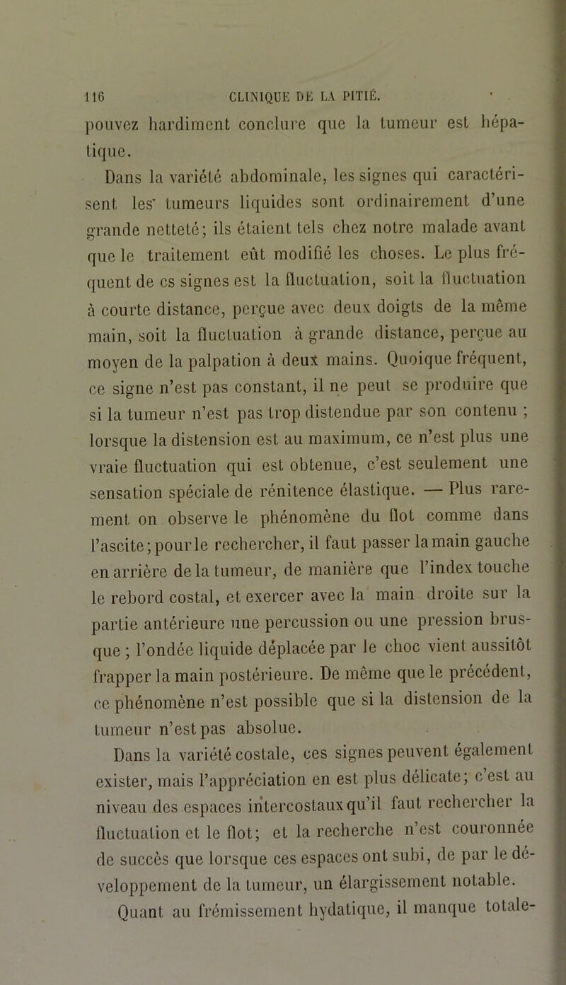 pouvez hardiment conclui’e que la tumeur est hépa- tique. Dans la variété abdominale, les signes qui caractéri- sent les' tumeurs liquides sont ordinairement d’une grande netteté; ils étaient tels chez notre malade avant que le traitement eût modifié les choses. Le plus fré- quent de es signes est la fluctuation, soit la fiuctuation à courte distance, perçue avec deux doigts de la même main, soit la fluctuation à grande distance, perçue au moyen de la palpation à deux mains. Quoique fréquent, ce signe n’est pas constant, il ne peut se produire que si la tumeur n’est pas trop distendue par son contenu ; lorsque la distension est au maximum, ce n’est plus une vraie fluctuation qui est obtenue, c’est seulement une sensation spéciale de rénitence élastique. — Plus rare- ment on observe le phénomène du Ilot comme dans l’ascite ; pour le rechercher, il faut passer la main gauche en arrière de la tumeur, de manière que l’index touche le rebord costal, et exercer avec la main droite sur la partie antérieure une percussion ou une pression brus- que ; Fondée liquide déplacée par le choc vient aussitôt frapper la main postérieure. De même que le précédent, ce phénomène n’est possible que si la distension de la tumeur n’est pas absolue. Dans la variété costale, ces signes peuvent également exister, mais l’appréciation en est plus délicate; c est au niveau des espaces intercostaux qu’il faut rechercher la Iluctuation et le flot; et la recherche n’est couronnée de succès que lorsque ces espaces ont subi, de par le dé- veloppement de la tumeur, un élargissement notable. Quant au frémissement hydatique, il manque totale-