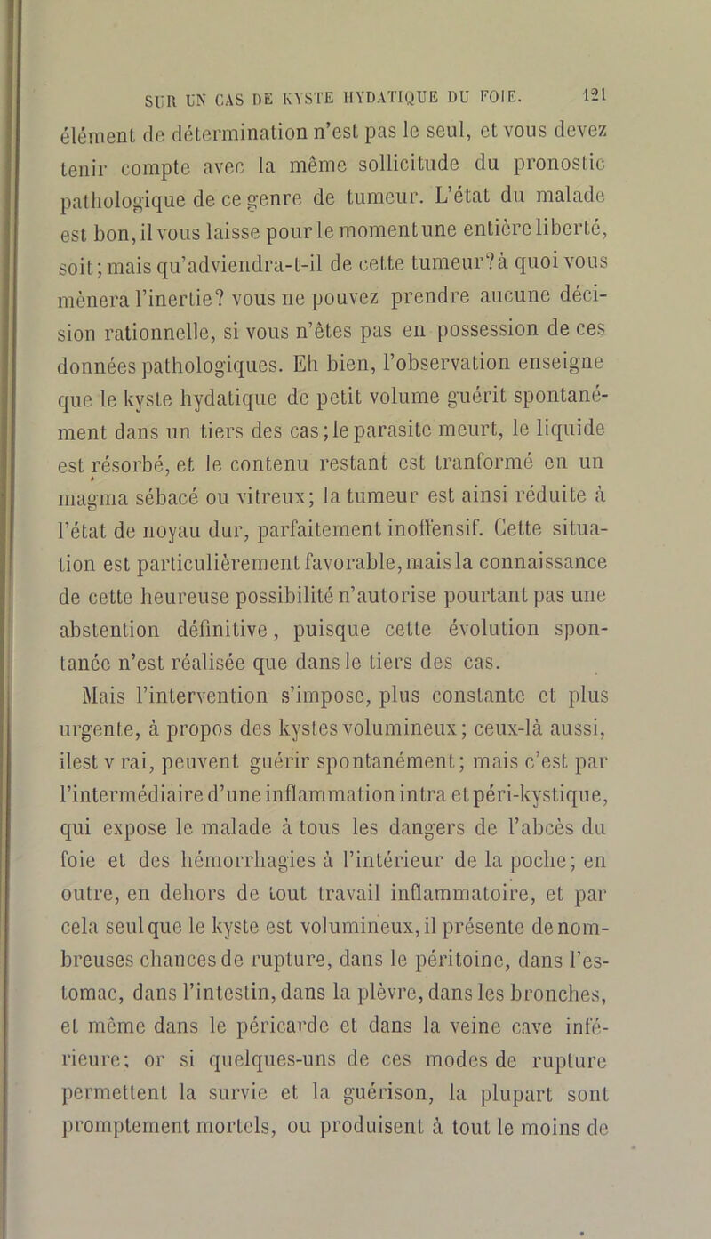 élément de clétenninalion n’est pas le seul, et vous devez tenir compte avec la même sollicitude du pronostic pathologique de ce genre de tumeur. L’état du malade est bon, il vous laisse pour le moment une entière liberté, soit; mais qu’adviendra-t-il de cette tumeur?à quoi vous mènera l’inertie? vous ne pouvez prendre aucune déci- sion rationnelle, si vous n’êtes pas en possession de ces données pathologiques. Eh bien, l’observation enseigne que le kyste hydatique de petit volume guérit spontané- ment dans un tiers des cas ; le parasite meurt, le liquide est résorbé, et le contenu restant est tranformé en un * magma sébacé ou vitreux; la tumeur est ainsi réduite à l’état de noyau dur, parfaitement inolTensif. Cette situa- tion est particulièrement favorable, mais la connaissance de cette heureuse possibilité n’autorise pourtant pas une abstention définitive, puisque cette évolution spon- tanée n’est réalisée que dans le tiers des cas. Mais l’intervention s’impose, plus constante et plus urgente, à propos des kystes volumineux; ceux-là aussi, ilest V rai, peuvent guérir spontanément; mais c’est par l’intermédiaire d’une inflammation intra etpéri-kystique, qui expose le malade à tous les dangers de l’abcès du foie et des hémorrhagies à l’intérieur de la poche; en outre, en dehors de tout travail inflammatoire, et par cela seul que le kyste est volumineux, il présente de nom- breuses chances de rupture, dans le péritoine, dans l’es- tomac, dans l’intestin, dans la plèvre, dans les bronches, et meme dans le péricarde et dans la veine cave infé- rieure; or si quelques-uns de ces modes de rupture permettent la survie et la guérison, la plupart sont promptement mortels, ou produisent à tout le moins de