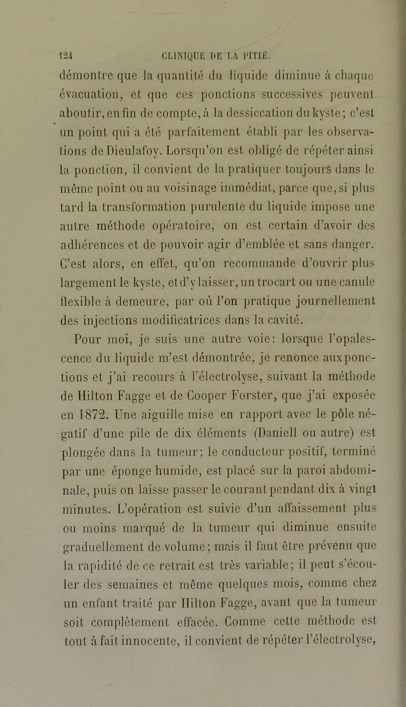 démonlre que la qiianlité du liquide diminue à chaque évacuation, et que ces ponctions successives peuvent aboutir, en fin de compte, à la dessiccation du kyste ; c’est un point qui a été parfaitement établi par les observa- tions de Dieulafoy. Lorsqu’on est obligé de répéter ainsi la ponction, il convient de la pratiquer toujours dans le même point ou au voisinage immédiat, parce que, si plus tard la transformation purulente du liquide impose une autre méthode opératoire, on est certain d’avoir des adhérences et de pouvoir agir d’emblée et sans danger. C’est alors, en effet, qu’on recommande d’ouvrir plus largement le kyste, et d’y laisser, un trocart ou une canule llexible à demeure, par où l’on pratique journellement des injections modificatrices dans la cavité. Pour moi, je suis une autre voie; lorsque l’opales- cence du liquide m’est démontrée, je renonce aux ponc- tions et j’ai recours à l’électrolyse, suivant la méthode de Hilton Fagge et de Cooper Forster, que j’ai exposée en 1872. Une aiguille mise en rapport avec le pôle né- gatif d’une pile de dix éléments (Daniell ou autre) est plongée dans la tumeur; le conducteur positif, terminé par une éponge humide, est placé sur la paroi abdomi- nale, puis on laisse passer le courant pendant dix à vingt minutes. L’opération est suivie d’un affaissement plus ou moins marqué de la tumeur qui diminue ensuite graduellement de volume; mais il faut être prévenu que la rapidité de ce retrait est très variable; il peut s’écou- ler des semaines et même quelques mois, comme chez un enfant traité par Hilton Fagge, avant que la tumeur soit complètement elfacée. Comme cette méthode est tout à fait innocente, il convient de répéter l’électrolysc,