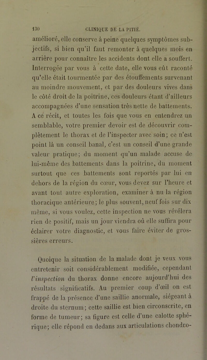 amélioré, elle conserve à peine quelques symptômes sub- jectifs, si bien qu’il faut remonter à quelques mois en arrière pour connaître les accidents dont elle a soulTert. Interrogée par vous à cette date, elle vous eût raconté qu’elle était tourmentée par des étouffements survenant au moindre mouvement, et par des douleurs vives dans le côté droit de la poitrine, ces douleurs étant d’ailleurs accompagnées d’une sensation très nette de battements. A ce récit, et toutes les fois que vous en entendrez un semblable, votre premier devoir est de découvrir com- plètement le tborax et de l’inspecter avec soin; ce n’est point là un conseil banal, c’est un conseil d’une grande valeur pratique; du moment qu’un malade accuse de lui-même des battements dans la poitrine, du moment surtout que ces battements sont reportés par lui en dehors de la région du cœur, vous devez sur l’heure et avant tout autre exploration, examiner à nu la région thoracique antérieure; le plus souvent, neuf fois sur dix même, si vous voulez, cette inspection ne vous révélera rien de positif, mais un jour viendra où elle suffira pour éclairer votre diagnostic, et vous faire éviter de gros- sières erreurs. Quoique la situation de la malade dont je veux vous entretenir soit considérablement modifiée, cependant L'inspection du thorax donne encore aujourd’hui des résultats significatifs. Au premier coup d’œil on est frappé de la présence d’une saillie anormale, siégeant à droite du sternum; cette saillie est bien circonscrite, en forme de tumeur; sa figure est celle d’une calotte sphé- rique; elle répond en dedans aux articulations cbondro-