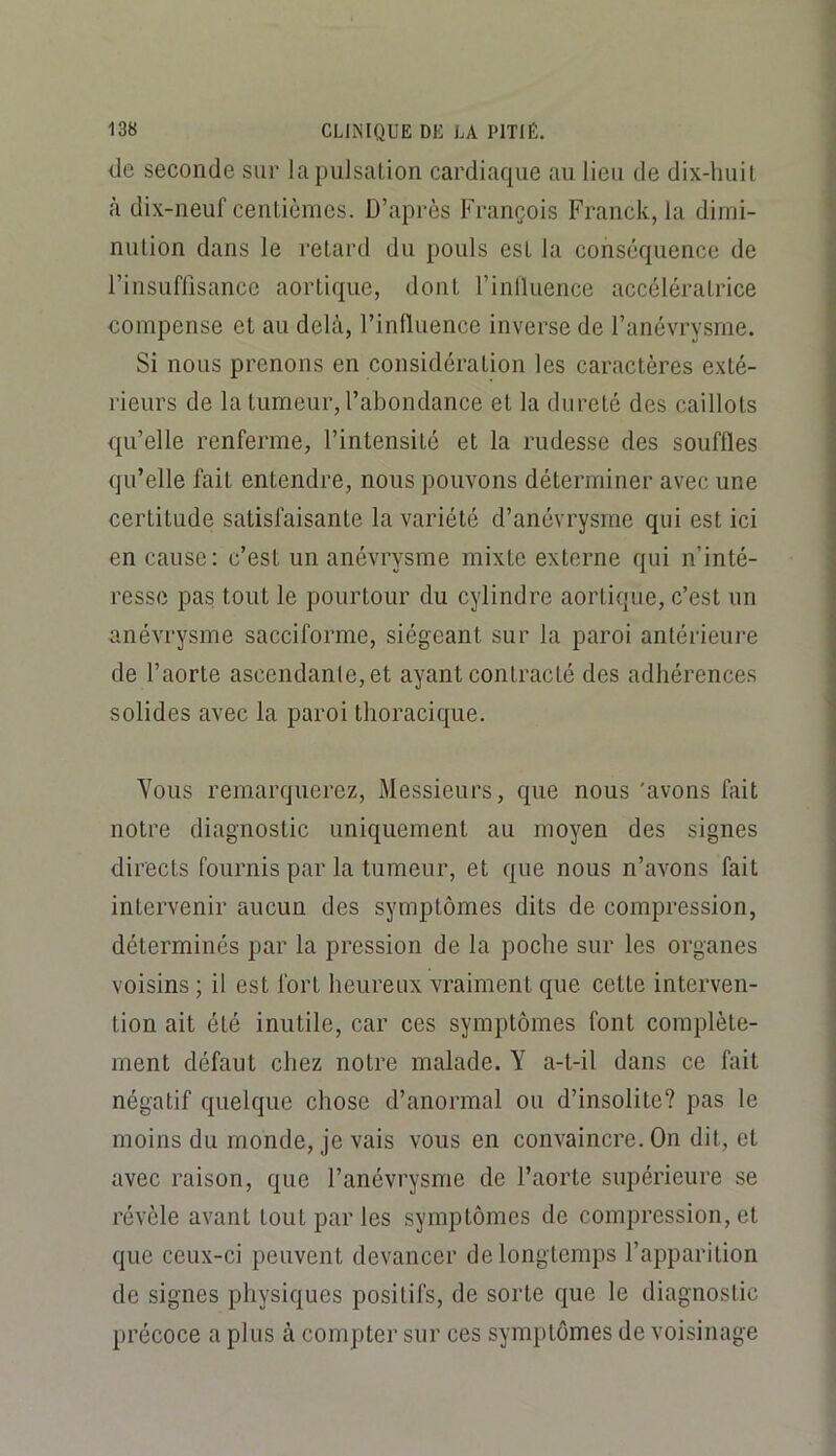 de seconde sur la pulsation cardiaque au lieu de dix-huit à dix-neuf centièmes. D’après François Franck, la dimi- nution dans le retard du pouls est la conséquence de l’insuffisance aortique, dont l’inlluence accélératrice compense et au delà, l’inlluence inverse de l’anévrysme. Si nous prenons en considération les caractères exté- rieurs de la tumeur, l’abondance et la dureté des caillots qu’elle renferme, l’intensité et la rudesse des souffles qu’elle fait entendre, nous pouvons déterminer avec une certitude satisfaisante la variété d’anévrysme qui est ici en cause: c’est un anévrysme mixte externe qui n’inté- resse pas tout le pourtour du cylindre aortique, c’est un anévrysme sacciforme, siégeant sur la paroi antérieure de l’aorte ascendante, et ayant contracté des adhérences solides avec la paroi thoracique. Vous remarquerez, Messieurs, que nous 'avons fait notre diagnostic uniquement au moyen des signes directs fournis par la tumeur, et que nous n’avons fait intervenir aucun des symptômes dits de compression, déterminés par la pression de la poche sur les organes voisins ; il est fort heureux vraiment que cette interven- tion ait été inutile, car ces symptômes font complète- ment défaut chez notre malade. Y a-t-il dans ce fait négatif quelque chose d’anormal ou d’insolite? pas le moins du monde, je vais vous en convaincre. On dit, et avec raison, que l’anévrysme de l’aorte supérieure se révèle avant tout par les symptômes de compression, et que ceux-ci peuvent devancer de longtemps l’apparition de signes physiques positifs, de sorte que le diagnostic précoce a plus à compter sur ces symptômes de voisinage
