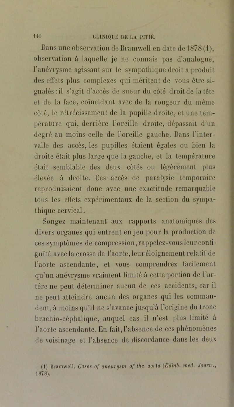 Dans une observation de Cramwell en date de 1878 ( l>, observation à laquelle je ne connais pas d’analogue, l’anévrysme agissant sur le sympatbique droit a produit des elîets plus complexes qui méritent de vous être si- gnalés; il s’agit d’accès de sueur du côté droit de la tête et de la lace, coïncidant avec de la rougeur du même côté, le rétrécissement de la pupille droite, et une tem- pérature qui, derrière l’oreille droite, dépassait d’un degré au moins celle de l’oreille gauche. Dans l’inter- valle des accès, les pupilles étaient égales ou bien la droite était plus large que la gauche, et la température était semblable- des deux côtés ou légèrement plus élevée à droite. Ces accès de paralysie temporaire reproduisaient donc avec une exactitude remarquable tous les elîets expérimentaux de la section du sympa- thique cervical. Songez maintenant aux rapports anatomiques des divers organes qui entrent en jeu pour la production de ces symptômes de compression, rappelez-vous leur conti- guïté avec la crosse de l’aorte, leur éloignement relatif de l’aorte ascendante, et vous comprendrez facilement qu’un anévrysme vraiment limité à cette portion de l’ar- tére ne peut déterminer aucun de ces accidents, car il ne peut atteindre aucun des organes qui les comman- dent, à moins qu’il ne s’avance jusqu’à l’origine du tronc brachio-cépbalique, auquel cas il n’est plus limité à l’aorte ascendante. En fait,l’absence de ces phénomènes de voisinage et l’absence de discordance dans les deux (1) Bramwell, Cases of aneurysm of llie aorta (Edinb. med. Journ.,